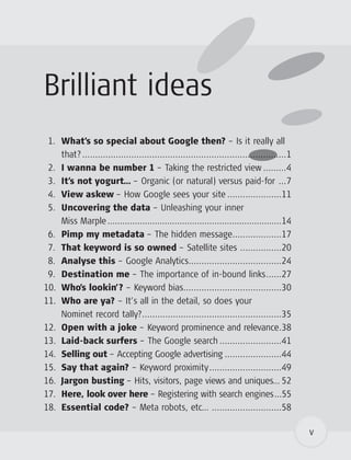 Brilliant ideas
 1. What’s so special about Google then? – Is it really all
    that? ...............................................................................1
 2. I wanna be number 1 – Taking the restricted view .........4
 3. It’s not yogurt… – Organic (or natural) versus paid-for ...7
 4. View askew – How Google sees your site .....................11
 5. Uncovering the data – Unleashing your inner
    Miss Marple ......................................................................14
 6. Pimp my metadata – The hidden message...................17
 7. That keyword is so owned – Satellite sites ................20
 8. Analyse this – Google Analytics....................................24
 9. Destination me – The importance of in-bound links......27
10. Who’s lookin’? – Keyword bias......................................30
11. Who are ya? – It’s all in the detail, so does your
    Nominet record tally?......................................................35
12. Open with a joke – Keyword prominence and relevance.38
13. Laid-back surfers – The Google search ........................41
14. Selling out – Accepting Google advertising ......................44
15. Say that again? – Keyword proximity............................49
16. Jargon busting – Hits, visitors, page views and uniques… 52
17. Here, look over here – Registering with search engines...55
18. Essential code? – Meta robots, etc… ...........................58

                                                                                             v
 