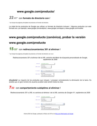 www.google.com/producto/

22 /41*

con formato de directorio con /

* se incluyen las páginas principales de productos en formato de directorio.

La mitad de los productos de Google que utilizan un formato de directorio incluyen /. Algunos productos con este
formato son, por ejemplo, www.google.com/analytics/, www.google.com/apps/ y www.google.com/mobile/.

www.google.com/producto (canónica), probar la versión
www.google.com/producto

15 /22*

con redireccionamientos 301 al eliminar /

* se incluyen las páginas principales de productos en formato de directorio con una /.

Redireccionamiento 301 al eliminar /de la URL canónica del Motor de búsqueda personalizado de Google,
septiembre de 2009

¡Excelente! La mayoría de los productos que incluyen / procesan correctamente la eliminación de la barra. Es
posible que un gran número de usuarios prueben esta versión todos los días.

7/22

con comportamiento subóptimo al eliminar /

Redireccionamiento 301 a URL no canónica al eliminar / de la URL canónica de Google 411, septiembre de 2009

Informe SEO de Google, publicado en Marzo de 2010 en el Blog para Webmasters de Google

 