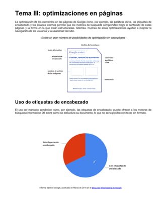 Tema III: optimizaciones en páginas
La optimización de los elementos en las páginas de Google como, por ejemplo, las palabras clave, las etiquetas de
encabezado y los enlaces internos permite que los motores de búsqueda comprendan mejor el contenido de estas
páginas y la forma en la que están estructuradas. Además, muchas de estas optimizaciones ayudan a mejorar la
navegación de los usuarios y la usabilidad del sitio.
Existe un gran número de posibilidades de optimización en cada página

Uso de etiquetas de encabezado
El uso del marcado semántico como, por ejemplo, las etiquetas de encabezado, puede ofrecer a los motores de
búsqueda información útil sobre cómo se estructura su documento, lo que no sería posible con texto sin formato.

Informe SEO de Google, publicado en Marzo de 2010 en el Blog para Webmasters de Google

 