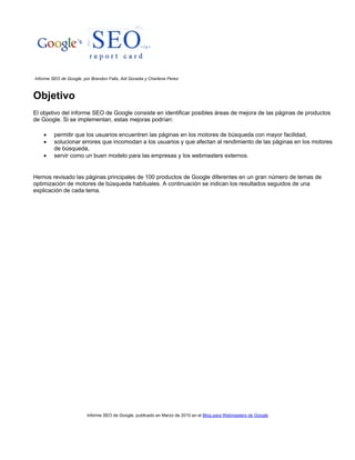 Informe SEO de Google, publicado en Marzo de 2010 en el Blog para Webmasters de Google
Informe SEO de Google, por Brandon Falls, Adi Goradia y Charlene Perez
Objetivo
El objetivo del informe SEO de Google consiste en identificar posibles áreas de mejora de las páginas de productos
de Google. Si se implementan, estas mejoras podrían:
 permitir que los usuarios encuentren las páginas en los motores de búsqueda con mayor facilidad,
 solucionar errores que incomodan a los usuarios y que afectan al rendimiento de las páginas en los motores
de búsqueda,
 servir como un buen modelo para las empresas y los webmasters externos.
Hemos revisado las páginas principales de 100 productos de Google diferentes en un gran número de temas de
optimización de motores de búsqueda habituales. A continuación se indican los resultados seguidos de una
explicación de cada tema.
 