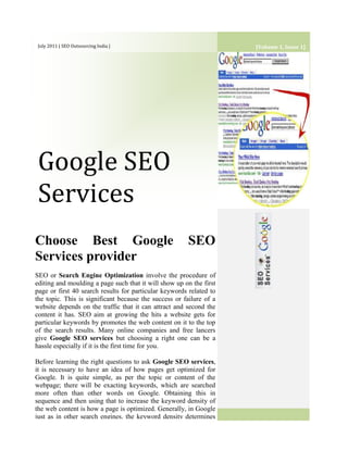 [Volume 1, Issue 1]July 2011 | SEO Outsourcing India | Google SEO ServicesChoose Best Google SEO Services providerSEO or Search Engine Optimization involve the procedure of editing and moulding a page such that it will show up on the first page or first 40 search results for particular keywords related to the topic. This is significant because the success or failure of a website depends on the traffic that it can attract and second the content it has. SEO aim at growing the hits a website gets for particular keywords by promotes the web content on it to the top of the search results. Many online companies and free lancers give Google SEO services but choosing a right one can be a hassle especially if it is the first time for you.Before learning the right questions to ask Google SEO services, it is necessary to have an idea of how pages get optimized for Google. It is quite simple, as per the topic or content of the webpage; there will be exacting keywords, which are searched more often than other words on Google. Obtaining this in sequence and then using that to increase the keyword density of the web content is how a page is optimized. Generally, in Google just as in other search engines, the keyword density determines the position of the page followed by other factors such as coherence, information etc. This is called on-page optimization.<br />3Google SEO services, use another type of optimization called off-page optimization. Here, content on blogs, article sites, tweets etc. are created that link to the actual page being optimized. Google also takes into account the number of links a particular page has to decide its ranking. Therefore, the more links the page has the higher probability of it coming on top. Specifically, such services depend on Social media sites and Social networking sites such as Facebook, Linkedin, YouTube etc... These blogs, videos, articles that describe the web content being optimized act as a form of free advertisement since posting videos and comments or articles and blogs is free.As one can see, Google SEO services can propel the business of a website to new limits. However, there are many SEO firms both online and local to choose from so, how does one go about finding the right one. There is no easy answer; in fact, any such firm with enough knowledge should work well. With experience, Affordable SEO services have good information about the workings of Google and things that work or do not work. Some SEO services though might have sufficient experience, might not have worked much withGoogle. It is significant to hire some agency that has exclusive Google knowledge since, there are some differences in the way Google performs its searches as opposed to other search directories. Benefits Google SEO Services SEO Outsourcing IndiaSome Google SEO services, can charge a finest value for their services because of the extra value added services they do such as web content developing, other search engine optimizations, web hosting etc. These services are not such a bad option since one has to simply communicate with a single firm to take care of their website.Choose a TOP SEO Services can be difficult, as it often takes time to see the results. Many seo companies oversell their products so take time asking questions of the search engine optimization company you plan to use.Increase profits and sales with our Google SEO services - We can help you boost your visibility in search engines like Google and improve your sales! - Contact us today=======================Thank You=======================<br />
