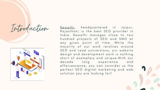 R e w a t h i , h e a d q u a r t e r e d i n J a i p u r ,
R a j a s t h a n ; i s t h e b e s t S E O p r o v i d e r i n
I n d i a . R e w a t h i m a n a g e s c l o s e t o t w o
h u n d r e d p r o j e c t s o f S E O a n d S M O a t
a n y g i v e n p o i n t o f t i m e . W h i l e t h e
m a j o r i t y o f o u r w o r k r e v o l v e s a r o u n d
S E O a n d L e a d c o n v e r s i o n s , o u r w e b s i t e
d e s i g n a n d d e v e l o p m e n t w o r k i s n o t h i n g
s h o r t o f e x e m p l a r y a n d u n i q u e . W i t h o u r
d e c a d e l o n g e x p e r i e n c e a n d
e f f e r v e s c e n c e , y o u c a n c o n s i d e r u s t h e
p e r f e c t S E O d i g i t a l m a r k e t i n g a n d w e b
s o l u t i o n y o u a r e l o o k i n g f o r !
Introduction
 