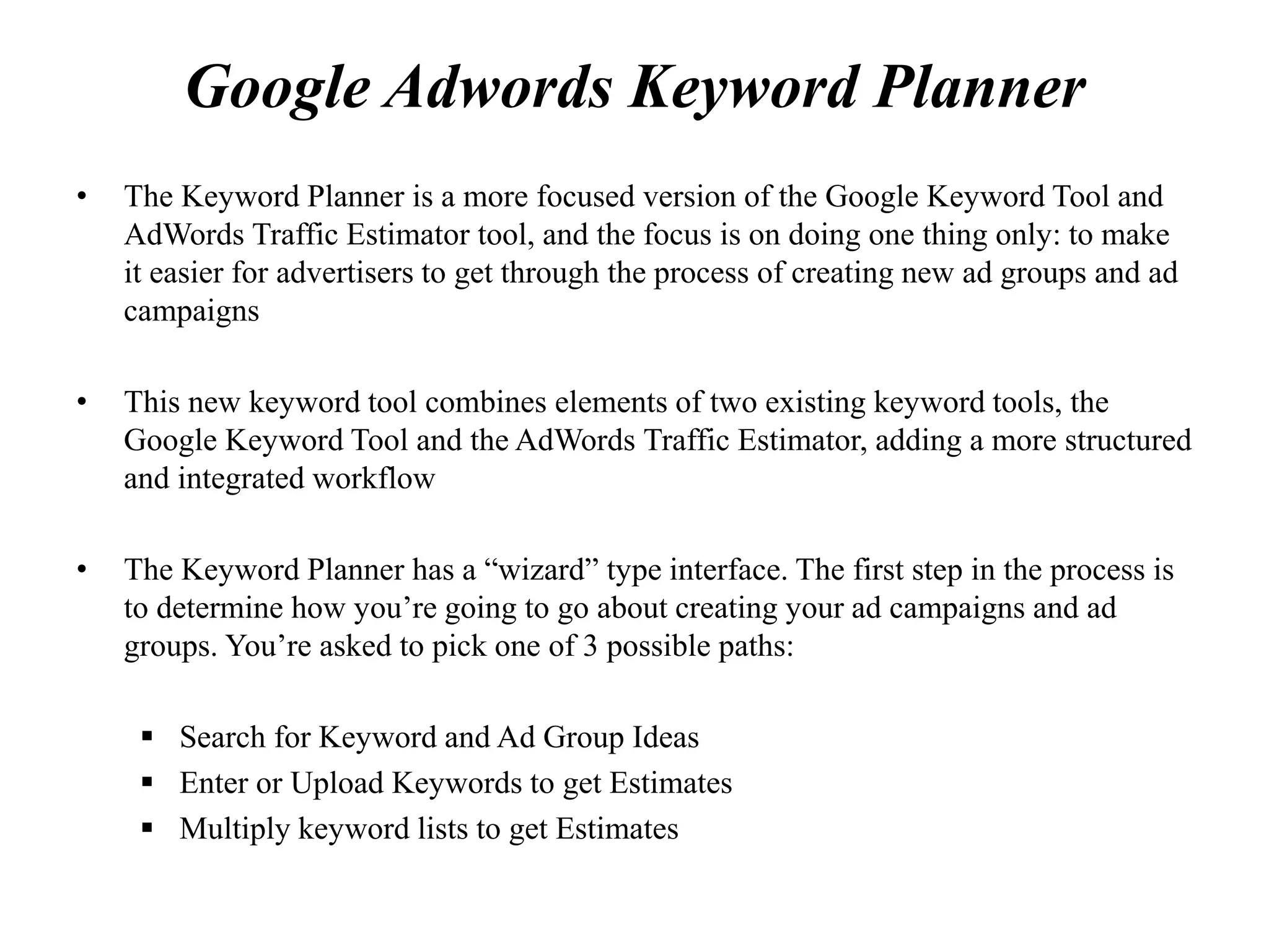 Google Adwords Keyword Planner
• The Keyword Planner is a more focused version of the Google Keyword Tool and
AdWords Traffic Estimator tool, and the focus is on doing one thing only: to make
it easier for advertisers to get through the process of creating new ad groups and ad
campaigns
• This new keyword tool combines elements of two existing keyword tools, the
Google Keyword Tool and the AdWords Traffic Estimator, adding a more structured
and integrated workflow
• The Keyword Planner has a “wizard” type interface. The first step in the process is
to determine how you’re going to go about creating your ad campaigns and ad
groups. You’re asked to pick one of 3 possible paths:
 Search for Keyword and Ad Group Ideas
 Enter or Upload Keywords to get Estimates
 Multiply keyword lists to get Estimates
 