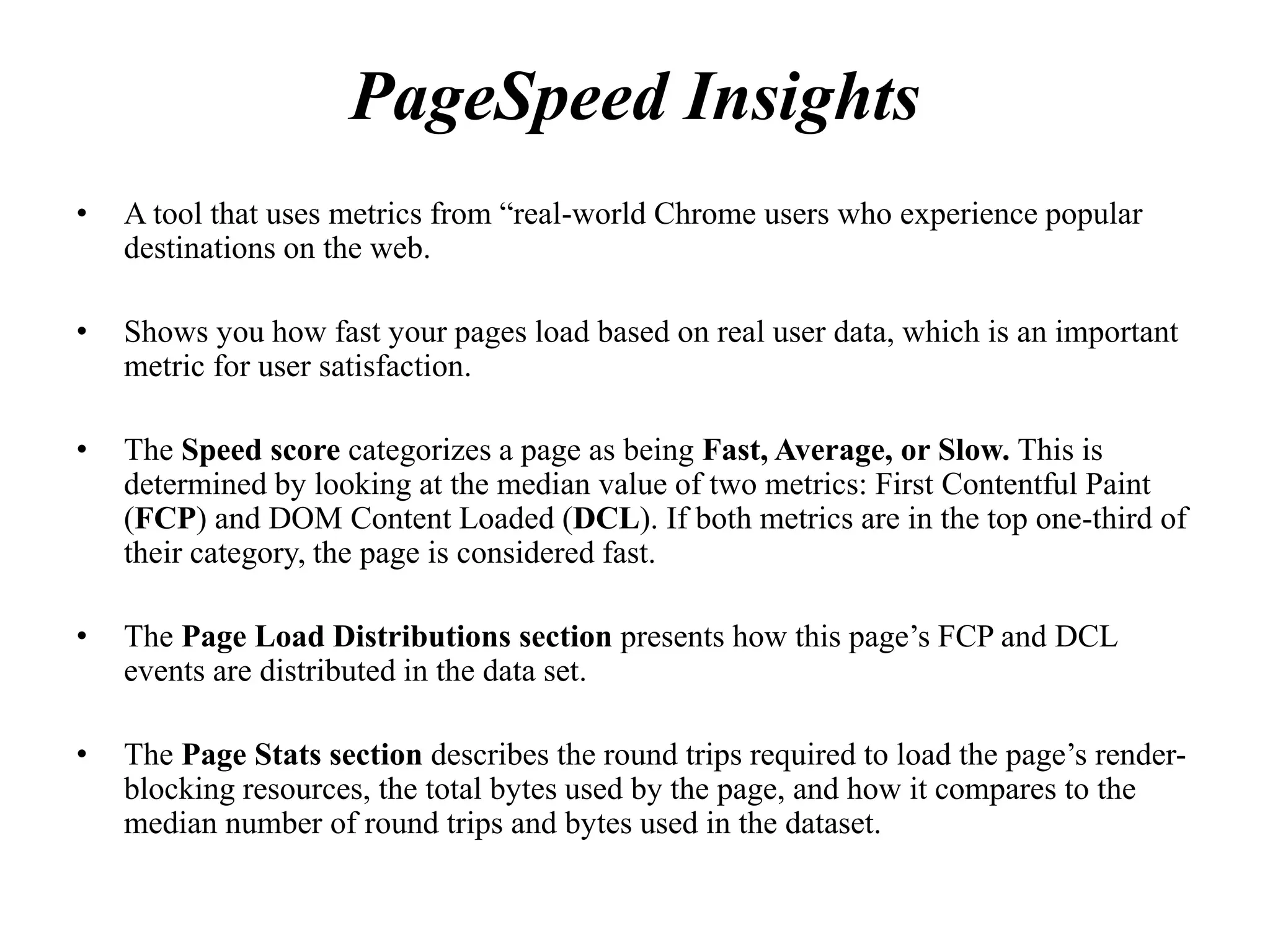 PageSpeed Insights
• A tool that uses metrics from “real-world Chrome users who experience popular
destinations on the web.
• Shows you how fast your pages load based on real user data, which is an important
metric for user satisfaction.
• The Speed score categorizes a page as being Fast, Average, or Slow. This is
determined by looking at the median value of two metrics: First Contentful Paint
(FCP) and DOM Content Loaded (DCL). If both metrics are in the top one-third of
their category, the page is considered fast.
• The Page Load Distributions section presents how this page’s FCP and DCL
events are distributed in the data set.
• The Page Stats section describes the round trips required to load the page’s render-
blocking resources, the total bytes used by the page, and how it compares to the
median number of round trips and bytes used in the dataset.
 