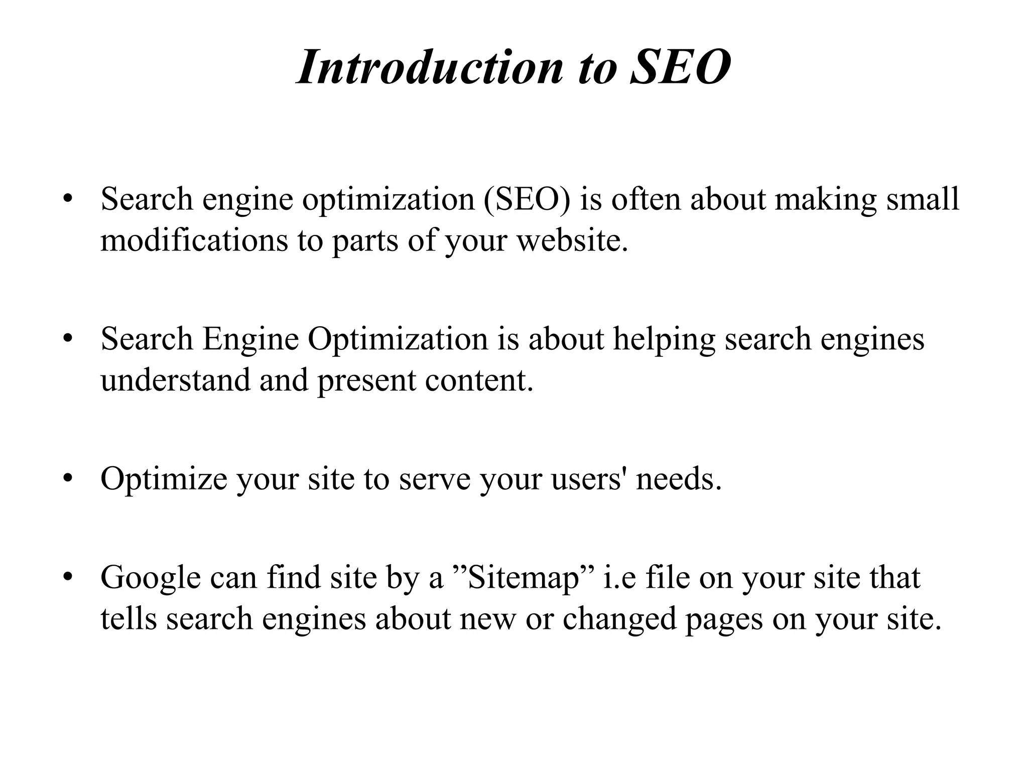 Introduction to SEO
• Search engine optimization (SEO) is often about making small
modifications to parts of your website.
• Search Engine Optimization is about helping search engines
understand and present content.
• Optimize your site to serve your users' needs.
• Google can find site by a ”Sitemap” i.e file on your site that
tells search engines about new or changed pages on your site.
 