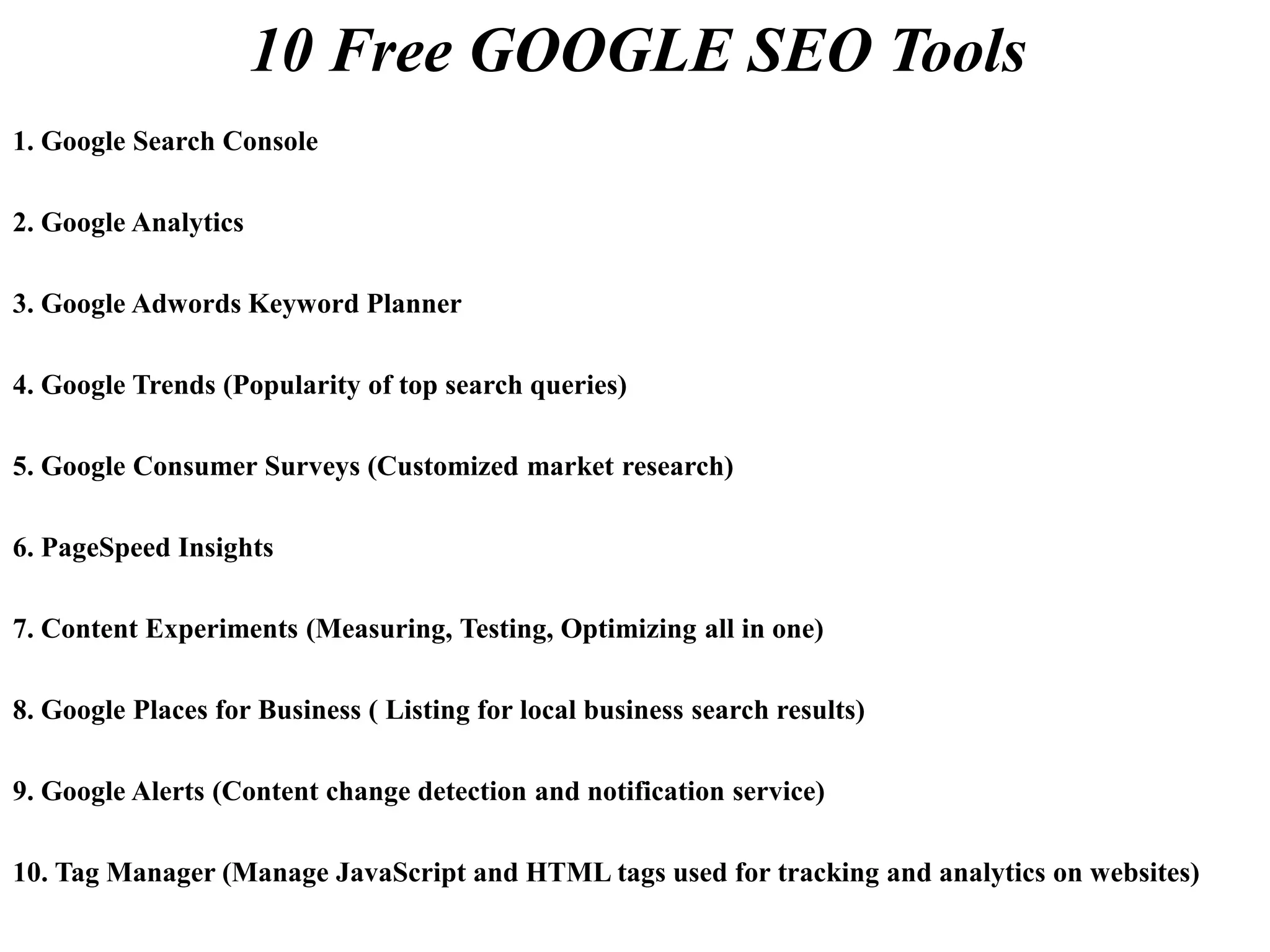 10 Free GOOGLE SEO Tools
1. Google Search Console
2. Google Analytics
3. Google Adwords Keyword Planner
4. Google Trends (Popularity of top search queries)
5. Google Consumer Surveys (Customized market research)
6. PageSpeed Insights
7. Content Experiments (Measuring, Testing, Optimizing all in one)
8. Google Places for Business ( Listing for local business search results)
9. Google Alerts (Content change detection and notification service)
10. Tag Manager (Manage JavaScript and HTML tags used for tracking and analytics on websites)
 