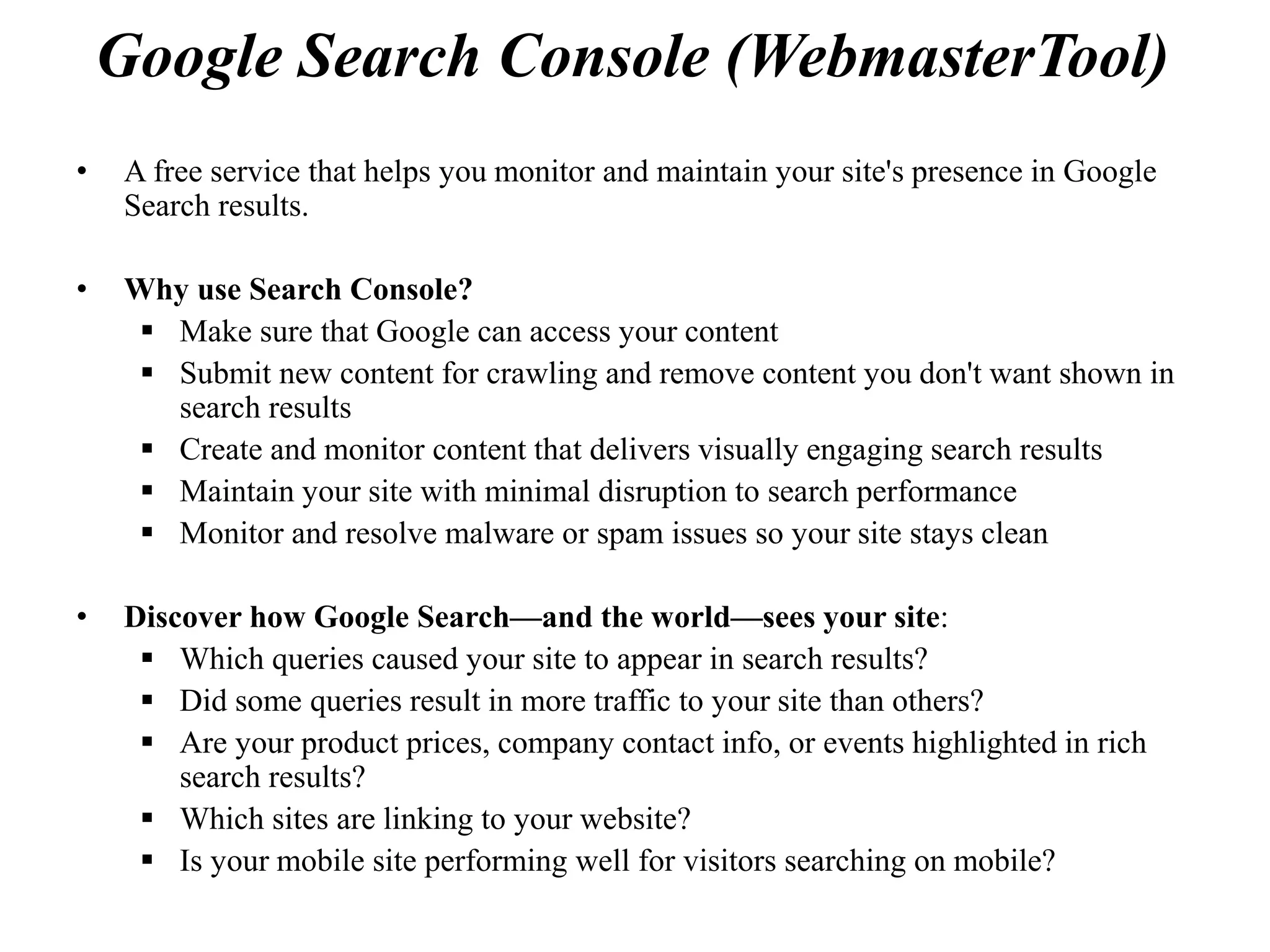 Google Search Console (WebmasterTool)
• A free service that helps you monitor and maintain your site's presence in Google
Search results.
• Why use Search Console?
 Make sure that Google can access your content
 Submit new content for crawling and remove content you don't want shown in
search results
 Create and monitor content that delivers visually engaging search results
 Maintain your site with minimal disruption to search performance
 Monitor and resolve malware or spam issues so your site stays clean
• Discover how Google Search—and the world—sees your site:
 Which queries caused your site to appear in search results?
 Did some queries result in more traffic to your site than others?
 Are your product prices, company contact info, or events highlighted in rich
search results?
 Which sites are linking to your website?
 Is your mobile site performing well for visitors searching on mobile?
 