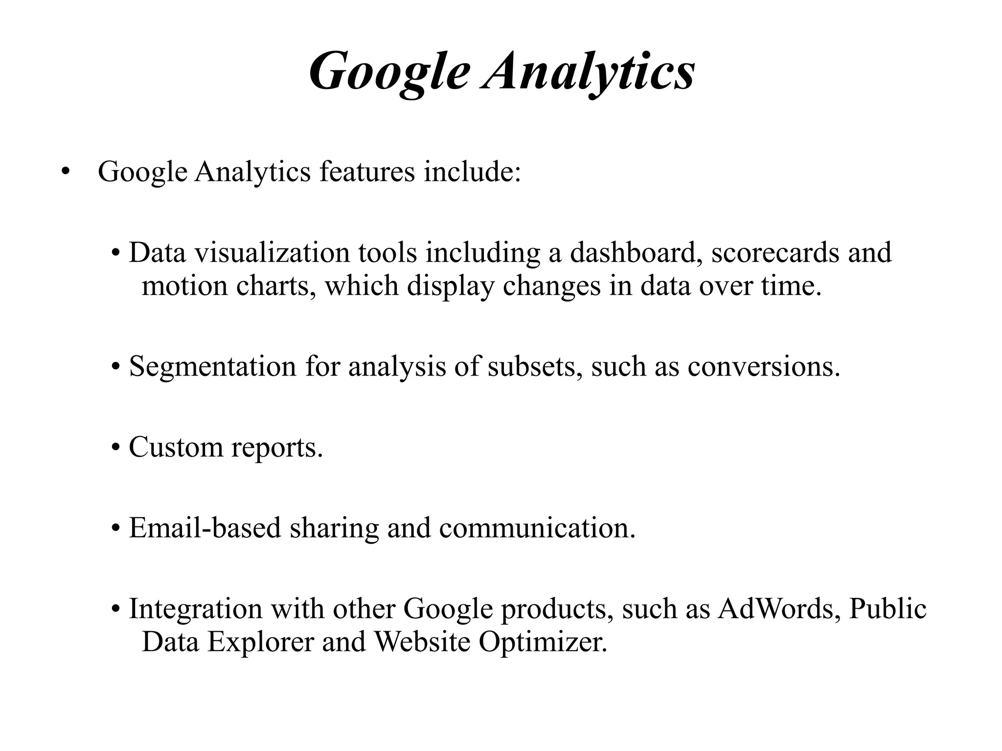Google Analytics
• Google Analytics features include:
• Data visualization tools including a dashboard, scorecards and
motion charts, which display changes in data over time.
• Segmentation for analysis of subsets, such as conversions.
• Custom reports.
• Email-based sharing and communication.
• Integration with other Google products, such as AdWords, Public
Data Explorer and Website Optimizer.
 