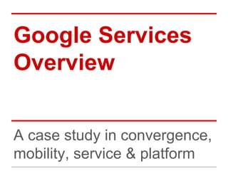 Google Services
Overview
A case study in convergence,
mobility, service & platform
 