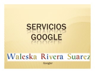 SERVICIOS
 GOOGLE

 Waleska Rivera Suárez
       Googler
 