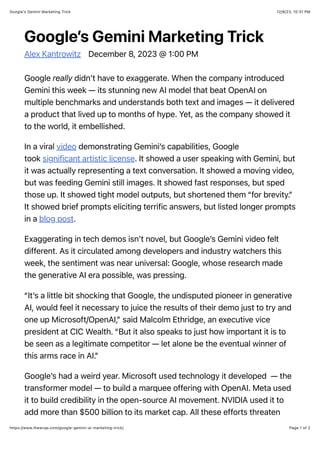 12/8/23, 10:31 PM
Google’s Gemini Marketing Trick
Page 1 of 2
https://www.thewrap.com/google-gemini-ai-marketing-trick/
Google’s Gemini Marketing Trick
Alex Kantrowitz December 8, 2023 @ 1:00 PM
Google really didn’t have to exaggerate. When the company introduced
Gemini this week — its stunning new AI model that beat OpenAI on
multiple benchmarks and understands both text and images — it delivered
a product that lived up to months of hype. Yet, as the company showed it
to the world, it embellished.
In a viral video demonstrating Gemini’s capabilities, Google
took significant artistic license. It showed a user speaking with Gemini, but
it was actually representing a text conversation. It showed a moving video,
but was feeding Gemini still images. It showed fast responses, but sped
those up. It showed tight model outputs, but shortened them “for brevity.”
It showed brief prompts eliciting terrific answers, but listed longer prompts
in a blog post.
Exaggerating in tech demos isn’t novel, but Google’s Gemini video felt
different. As it circulated among developers and industry watchers this
week, the sentiment was near universal: Google, whose research made
the generative AI era possible, was pressing.
“It’s a little bit shocking that Google, the undisputed pioneer in generative
AI, would feel it necessary to juice the results of their demo just to try and
one up Microsoft/OpenAI,” said Malcolm Ethridge, an executive vice
president at CIC Wealth. “But it also speaks to just how important it is to
be seen as a legitimate competitor — let alone be the eventual winner of
this arms race in AI.”
Google’s had a weird year. Microsoft used technology it developed — the
transformer model — to build a marquee offering with OpenAI. Meta used
it to build credibility in the open-source AI movement. NVIDIA used it to
add more than $500 billion to its market cap. All these efforts threaten
 
