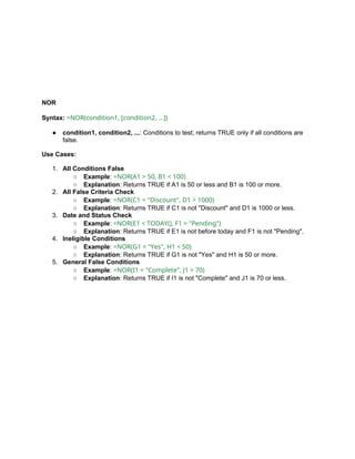 NOR
Syntax: =NOR(condition1, [condition2, ...])
● condition1, condition2, ...: Conditions to test; returns TRUE only if all conditions are
false.
Use Cases:
1. All Conditions False
○ Example: =NOR(A1 > 50, B1 < 100)
○ Explanation: Returns TRUE if A1 is 50 or less and B1 is 100 or more.
2. All False Criteria Check
○ Example: =NOR(C1 = "Discount", D1 > 1000)
○ Explanation: Returns TRUE if C1 is not "Discount" and D1 is 1000 or less.
3. Date and Status Check
○ Example: =NOR(E1 < TODAY(), F1 = "Pending")
○ Explanation: Returns TRUE if E1 is not before today and F1 is not "Pending".
4. Ineligible Conditions
○ Example: =NOR(G1 = "Yes", H1 < 50)
○ Explanation: Returns TRUE if G1 is not "Yes" and H1 is 50 or more.
5. General False Conditions
○ Example: =NOR(I1 = "Complete", J1 > 70)
○ Explanation: Returns TRUE if I1 is not "Complete" and J1 is 70 or less.
 