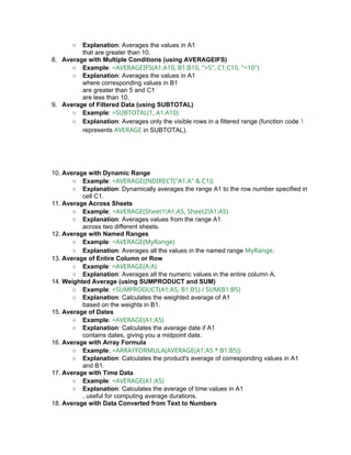 ○ Explanation: Averages the values in A1
that are greater than 10.
8. Average with Multiple Conditions (using AVERAGEIFS)
○ Example: =AVERAGEIFS(A1:A10, B1:B10, ">5", C1:C10, "<10")
○ Explanation: Averages the values in A1
where corresponding values in B1
are greater than 5 and C1
are less than 10.
9. Average of Filtered Data (using SUBTOTAL)
○ Example: =SUBTOTAL(1, A1:A10)
○ Explanation: Averages only the visible rows in a filtered range (function code 1
represents AVERAGE in SUBTOTAL).
10. Average with Dynamic Range
○ Example: =AVERAGE(INDIRECT("A1:A" & C1))
○ Explanation: Dynamically averages the range A1 to the row number specified in
cell C1.
11. Average Across Sheets
○ Example: =AVERAGE(Sheet1!A1:A5, Sheet2!A1:A5)
○ Explanation: Averages values from the range A1
across two different sheets.
12. Average with Named Ranges
○ Example: =AVERAGE(MyRange)
○ Explanation: Averages all the values in the named range MyRange.
13. Average of Entire Column or Row
○ Example: =AVERAGE(A:A)
○ Explanation: Averages all the numeric values in the entire column A.
14. Weighted Average (using SUMPRODUCT and SUM)
○ Example: =SUMPRODUCT(A1:A5, B1:B5) / SUM(B1:B5)
○ Explanation: Calculates the weighted average of A1
based on the weights in B1.
15. Average of Dates
○ Example: =AVERAGE(A1:A5)
○ Explanation: Calculates the average date if A1
contains dates, giving you a midpoint date.
16. Average with Array Formula
○ Example: =ARRAYFORMULA(AVERAGE(A1:A5 * B1:B5))
○ Explanation: Calculates the product's average of corresponding values in A1
and B1.
17. Average with Time Data
○ Example: =AVERAGE(A1:A5)
○ Explanation: Calculates the average of time values in A1
, useful for computing average durations.
18. Average with Data Converted from Text to Numbers
 