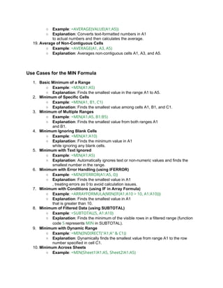 ○ Example: =AVERAGE(VALUE(A1:A5))
○ Explanation: Converts text-formatted numbers in A1
to actual numbers and then calculates the average.
19. Average of Non-Contiguous Cells
○ Example: =AVERAGE(A1, A3, A5)
○ Explanation: Averages non-contiguous cells A1, A3, and A5.
Use Cases for the MIN Formula
1. Basic Minimum of a Range
○ Example: =MIN(A1:A5)
○ Explanation: Finds the smallest value in the range A1 to A5.
2. Minimum of Specific Cells
○ Example: =MIN(A1, B1, C1)
○ Explanation: Finds the smallest value among cells A1, B1, and C1.
3. Minimum of Multiple Ranges
○ Example: =MIN(A1:A5, B1:B5)
○ Explanation: Finds the smallest value from both ranges A1
and B1.
4. Minimum Ignoring Blank Cells
○ Example: =MIN(A1:A10)
○ Explanation: Finds the minimum value in A1
while ignoring any blank cells.
5. Minimum with Text Ignored
○ Example: =MIN(A1:A5)
○ Explanation: Automatically ignores text or non-numeric values and finds the
smallest number in the range.
6. Minimum with Error Handling (using IFERROR)
○ Example: =MIN(IFERROR(A1:A5, 0))
○ Explanation: Finds the smallest value in A1
, treating errors as 0 to avoid calculation issues.
7. Minimum with Conditions (using IF in Array Formula)
○ Example: =ARRAYFORMULA(MIN(IF(A1:A10 > 10, A1:A10)))
○ Explanation: Finds the smallest value in A1
that is greater than 10.
8. Minimum of Filtered Data (using SUBTOTAL)
○ Example: =SUBTOTAL(5, A1:A10)
○ Explanation: Finds the minimum of the visible rows in a filtered range (function
code 5 represents MIN in SUBTOTAL).
9. Minimum with Dynamic Range
○ Example: =MIN(INDIRECT("A1:A" & C1))
○ Explanation: Dynamically finds the smallest value from range A1 to the row
number specified in cell C1.
10. Minimum Across Sheets
○ Example: =MIN(Sheet1!A1:A5, Sheet2!A1:A5)
 