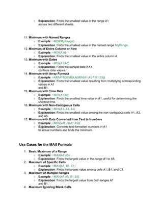 ○ Explanation: Finds the smallest value in the range A1
across two different sheets.
11. Minimum with Named Ranges
○ Example: =MIN(MyRange)
○ Explanation: Finds the smallest value in the named range MyRange.
12. Minimum of Entire Column or Row
○ Example: =MIN(A:A)
○ Explanation: Finds the smallest value in the entire column A.
13. Minimum with Dates
○ Example: =MIN(A1:A5)
○ Explanation: Finds the earliest date if A1
contains date values.
14. Minimum with Array Formula
○ Example: =ARRAYFORMULA(MIN(A1:A5 * B1:B5))
○ Explanation: Finds the smallest value resulting from multiplying corresponding
values in A1
and B1.
15. Minimum with Time Data
○ Example: =MIN(A1:A5)
○ Explanation: Finds the smallest time value in A1, useful for determining the
shortest time.
16. Minimum with Non-Contiguous Cells
○ Example: =MIN(A1, A3, A5)
○ Explanation: Finds the smallest value among the non-contiguous cells A1, A3,
and A5.
17. Minimum with Data Converted from Text to Numbers
○ Example: =MIN(VALUE(A1:A5))
○ Explanation: Converts text-formatted numbers in A1
to actual numbers and finds the minimum.
Use Cases for the MAX Formula
1. Basic Maximum of a Range
○ Example: =MAX(A1:A5)
○ Explanation: Finds the largest value in the range A1 to A5.
2. Maximum of Specific Cells
○ Example: =MAX(A1, B1, C1)
○ Explanation: Finds the largest value among cells A1, B1, and C1.
3. Maximum of Multiple Ranges
○ Example: =MAX(A1:A5, B1:B5)
○ Explanation: Finds the largest value from both ranges A1
and B1.
4. Maximum Ignoring Blank Cells
 