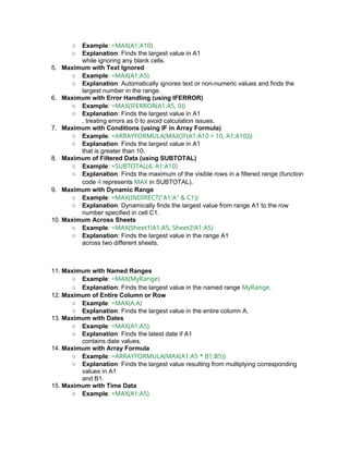 ○ Example: =MAX(A1:A10)
○ Explanation: Finds the largest value in A1
while ignoring any blank cells.
5. Maximum with Text Ignored
○ Example: =MAX(A1:A5)
○ Explanation: Automatically ignores text or non-numeric values and finds the
largest number in the range.
6. Maximum with Error Handling (using IFERROR)
○ Example: =MAX(IFERROR(A1:A5, 0))
○ Explanation: Finds the largest value in A1
, treating errors as 0 to avoid calculation issues.
7. Maximum with Conditions (using IF in Array Formula)
○ Example: =ARRAYFORMULA(MAX(IF(A1:A10 > 10, A1:A10)))
○ Explanation: Finds the largest value in A1
that is greater than 10.
8. Maximum of Filtered Data (using SUBTOTAL)
○ Example: =SUBTOTAL(4, A1:A10)
○ Explanation: Finds the maximum of the visible rows in a filtered range (function
code 4 represents MAX in SUBTOTAL).
9. Maximum with Dynamic Range
○ Example: =MAX(INDIRECT("A1:A" & C1))
○ Explanation: Dynamically finds the largest value from range A1 to the row
number specified in cell C1.
10. Maximum Across Sheets
○ Example: =MAX(Sheet1!A1:A5, Sheet2!A1:A5)
○ Explanation: Finds the largest value in the range A1
across two different sheets.
11. Maximum with Named Ranges
○ Example: =MAX(MyRange)
○ Explanation: Finds the largest value in the named range MyRange.
12. Maximum of Entire Column or Row
○ Example: =MAX(A:A)
○ Explanation: Finds the largest value in the entire column A.
13. Maximum with Dates
○ Example: =MAX(A1:A5)
○ Explanation: Finds the latest date if A1
contains date values.
14. Maximum with Array Formula
○ Example: =ARRAYFORMULA(MAX(A1:A5 * B1:B5))
○ Explanation: Finds the largest value resulting from multiplying corresponding
values in A1
and B1.
15. Maximum with Time Data
○ Example: =MAX(A1:A5)
 