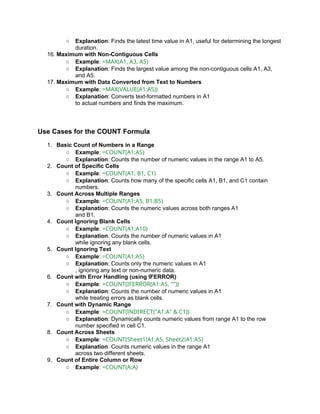 ○ Explanation: Finds the latest time value in A1, useful for determining the longest
duration.
16. Maximum with Non-Contiguous Cells
○ Example: =MAX(A1, A3, A5)
○ Explanation: Finds the largest value among the non-contiguous cells A1, A3,
and A5.
17. Maximum with Data Converted from Text to Numbers
○ Example: =MAX(VALUE(A1:A5))
○ Explanation: Converts text-formatted numbers in A1
to actual numbers and finds the maximum.
Use Cases for the COUNT Formula
1. Basic Count of Numbers in a Range
○ Example: =COUNT(A1:A5)
○ Explanation: Counts the number of numeric values in the range A1 to A5.
2. Count of Specific Cells
○ Example: =COUNT(A1, B1, C1)
○ Explanation: Counts how many of the specific cells A1, B1, and C1 contain
numbers.
3. Count Across Multiple Ranges
○ Example: =COUNT(A1:A5, B1:B5)
○ Explanation: Counts the numeric values across both ranges A1
and B1.
4. Count Ignoring Blank Cells
○ Example: =COUNT(A1:A10)
○ Explanation: Counts the number of numeric values in A1
while ignoring any blank cells.
5. Count Ignoring Text
○ Example: =COUNT(A1:A5)
○ Explanation: Counts only the numeric values in A1
, ignoring any text or non-numeric data.
6. Count with Error Handling (using IFERROR)
○ Example: =COUNT(IFERROR(A1:A5, ""))
○ Explanation: Counts the number of numeric values in A1
while treating errors as blank cells.
7. Count with Dynamic Range
○ Example: =COUNT(INDIRECT("A1:A" & C1))
○ Explanation: Dynamically counts numeric values from range A1 to the row
number specified in cell C1.
8. Count Across Sheets
○ Example: =COUNT(Sheet1!A1:A5, Sheet2!A1:A5)
○ Explanation: Counts numeric values in the range A1
across two different sheets.
9. Count of Entire Column or Row
○ Example: =COUNT(A:A)
 