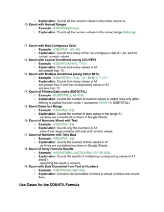 ○ Explanation: Counts all the numeric values in the entire column A.
10. Count with Named Ranges
○ Example: =COUNT(MyRange)
○ Explanation: Counts all the numeric values in the named range MyRange.
11. Count with Non-Contiguous Cells
○ Example: =COUNT(A1, A3, A5)
○ Explanation: Counts how many of the non-contiguous cells A1, A3, and A5
contain numeric values.
12. Count with Logical Conditions (using COUNTIF)
○ Example: =COUNTIF(A1:A10, ">10")
○ Explanation: Counts how many values in A1
are greater than 10.
13. Count with Multiple Conditions (using COUNTIFS)
○ Example: =COUNTIFS(A1:A10, ">5", B1:B10, "<10")
○ Explanation: Counts how many values in A1
are greater than 5 and the corresponding values in B1
are less than 10.
14. Count of Filtered Data (using SUBTOTAL)
○ Example: =SUBTOTAL(2, A1:A10)
○ Explanation: Counts the number of numeric values in visible rows only when
filtering is applied (function code 2 represents COUNT in SUBTOTAL).
15. Count Dates in a Range
○ Example: =COUNT(A1:A5)
○ Explanation: Counts the number of date values in the range A1
, as dates are considered numbers in Google Sheets.
16. Count of Numbers Mixed with Text
○ Example: =COUNT(A1:A5)
○ Explanation: Counts only the numbers in A1
, even if the range contains both text and numeric values.
17. Count of Numbers with Time Data
○ Example: =COUNT(A1:A5)
○ Explanation: Counts the number of time values in A1
, as times are considered numbers in Google Sheets.
18. Count of Array Formula Results
○ Example: =ARRAYFORMULA(COUNT(A1:A5 * B1:B5))
○ Explanation: Counts the results of multiplying corresponding values in A1
and B1
, assuming the result is numeric.
19. Count with Data Converted from Text to Numbers
○ Example: =COUNT(VALUE(A1:A5))
○ Explanation: Converts text-formatted numbers to actual numbers and counts
them.
Use Cases for the COUNTA Formula
 