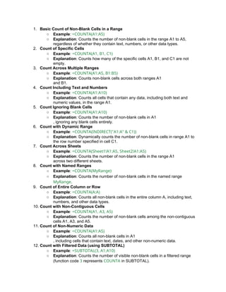 1. Basic Count of Non-Blank Cells in a Range
○ Example: =COUNTA(A1:A5)
○ Explanation: Counts the number of non-blank cells in the range A1 to A5,
regardless of whether they contain text, numbers, or other data types.
2. Count of Specific Cells
○ Example: =COUNTA(A1, B1, C1)
○ Explanation: Counts how many of the specific cells A1, B1, and C1 are not
empty.
3. Count Across Multiple Ranges
○ Example: =COUNTA(A1:A5, B1:B5)
○ Explanation: Counts non-blank cells across both ranges A1
and B1.
4. Count Including Text and Numbers
○ Example: =COUNTA(A1:A10)
○ Explanation: Counts all cells that contain any data, including both text and
numeric values, in the range A1.
5. Count Ignoring Blank Cells
○ Example: =COUNTA(A1:A10)
○ Explanation: Counts the number of non-blank cells in A1
, ignoring any blank cells entirely.
6. Count with Dynamic Range
○ Example: =COUNTA(INDIRECT("A1:A" & C1))
○ Explanation: Dynamically counts the number of non-blank cells in range A1 to
the row number specified in cell C1.
7. Count Across Sheets
○ Example: =COUNTA(Sheet1!A1:A5, Sheet2!A1:A5)
○ Explanation: Counts the number of non-blank cells in the range A1
across two different sheets.
8. Count with Named Ranges
○ Example: =COUNTA(MyRange)
○ Explanation: Counts the number of non-blank cells in the named range
MyRange.
9. Count of Entire Column or Row
○ Example: =COUNTA(A:A)
○ Explanation: Counts all non-blank cells in the entire column A, including text,
numbers, and other data types.
10. Count with Non-Contiguous Cells
○ Example: =COUNTA(A1, A3, A5)
○ Explanation: Counts the number of non-blank cells among the non-contiguous
cells A1, A3, and A5.
11. Count of Non-Numeric Data
○ Example: =COUNTA(A1:A5)
○ Explanation: Counts all non-blank cells in A1
, including cells that contain text, dates, and other non-numeric data.
12. Count with Filtered Data (using SUBTOTAL)
○ Example: =SUBTOTAL(3, A1:A10)
○ Explanation: Counts the number of visible non-blank cells in a filtered range
(function code 3 represents COUNTA in SUBTOTAL).
 