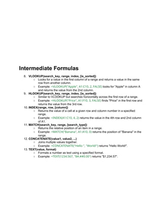 Intermediate Formulas
8. VLOOKUP(search_key, range, index, [is_sorted])
○ Looks for a value in the first column of a range and returns a value in the same
row from another column.
○ Example: =VLOOKUP("Apple", A1:C10, 2, FALSE) looks for "Apple" in column A
and returns the value from the 2nd column.
9. HLOOKUP(search_key, range, index, [is_sorted])
○ Similar to VLOOKUP but searches horizontally across the first row of a range.
○ Example: =HLOOKUP("Price", A1:F10, 3, FALSE) finds "Price" in the first row and
returns the value from the 3rd row.
10. INDEX(range, row, [column])
○ Returns the value of a cell at a given row and column number in a specified
range.
○ Example: =INDEX(A1:C10, 4, 2) returns the value in the 4th row and 2nd column
of A1.
11. MATCH(search_key, range, [search_type])
○ Returns the relative position of an item in a range.
○ Example: =MATCH("Banana", A1:A10, 0) returns the position of "Banana" in the
range.
12. CONCATENATE(value1, value2, ...)
○ Joins multiple values together.
○ Example: =CONCATENATE("Hello ", "World!") returns "Hello World!".
13. TEXT(value, format)
○ Formats a number as text using a specified format.
○ Example: =TEXT(1234.567, "$#,##0.00") returns "$1,234.57".
 