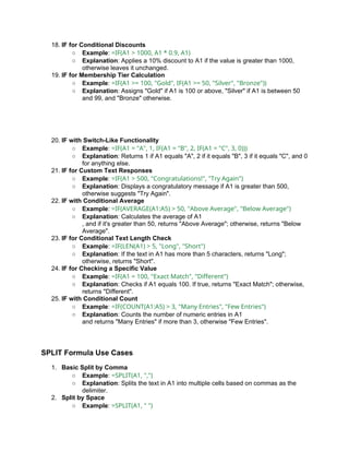 18. IF for Conditional Discounts
○ Example: =IF(A1 > 1000, A1 * 0.9, A1)
○ Explanation: Applies a 10% discount to A1 if the value is greater than 1000,
otherwise leaves it unchanged.
19. IF for Membership Tier Calculation
○ Example: =IF(A1 >= 100, "Gold", IF(A1 >= 50, "Silver", "Bronze"))
○ Explanation: Assigns "Gold" if A1 is 100 or above, "Silver" if A1 is between 50
and 99, and "Bronze" otherwise.
20. IF with Switch-Like Functionality
○ Example: =IF(A1 = "A", 1, IF(A1 = "B", 2, IF(A1 = "C", 3, 0)))
○ Explanation: Returns 1 if A1 equals "A", 2 if it equals "B", 3 if it equals "C", and 0
for anything else.
21. IF for Custom Text Responses
○ Example: =IF(A1 > 500, "Congratulations!", "Try Again")
○ Explanation: Displays a congratulatory message if A1 is greater than 500,
otherwise suggests "Try Again".
22. IF with Conditional Average
○ Example: =IF(AVERAGE(A1:A5) > 50, "Above Average", "Below Average")
○ Explanation: Calculates the average of A1
, and if it's greater than 50, returns "Above Average"; otherwise, returns "Below
Average".
23. IF for Conditional Text Length Check
○ Example: =IF(LEN(A1) > 5, "Long", "Short")
○ Explanation: If the text in A1 has more than 5 characters, returns "Long";
otherwise, returns "Short".
24. IF for Checking a Specific Value
○ Example: =IF(A1 = 100, "Exact Match", "Different")
○ Explanation: Checks if A1 equals 100. If true, returns "Exact Match"; otherwise,
returns "Different".
25. IF with Conditional Count
○ Example: =IF(COUNT(A1:A5) > 3, "Many Entries", "Few Entries")
○ Explanation: Counts the number of numeric entries in A1
and returns "Many Entries" if more than 3, otherwise "Few Entries".
SPLIT Formula Use Cases
1. Basic Split by Comma
○ Example: =SPLIT(A1, ",")
○ Explanation: Splits the text in A1 into multiple cells based on commas as the
delimiter.
2. Split by Space
○ Example: =SPLIT(A1, " ")
 