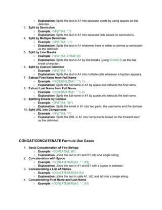 ○ Explanation: Splits the text in A1 into separate words by using spaces as the
delimiter.
3. Split by Semicolon
○ Example: =SPLIT(A1, ";")
○ Explanation: Splits the text in A1 into separate cells based on semicolons.
4. Split by Multiple Delimiters
○ Example: =SPLIT(A1, ",;")
○ Explanation: Splits the text in A1 wherever there is either a comma or semicolon
as the delimiter.
5. Split by Line Breaks
○ Example: =SPLIT(A1, CHAR(10))
○ Explanation: Splits the text in A1 by line breaks (using CHAR(10) as the line
break character).
6. Split by Custom Delimiter
○ Example: =SPLIT(A1, "-")
○ Explanation: Splits the text in A1 into multiple cells wherever a hyphen appears.
7. Extract First Name from Full Name
○ Example: =INDEX(SPLIT(A1, " "), 1)
○ Explanation: Splits the full name in A1 by space and extracts the first name.
8. Extract Last Name from Full Name
○ Example: =INDEX(SPLIT(A1, " "), 2)
○ Explanation: Splits the full name in A1 by space and extracts the last name.
9. Splitting Emails by Domain
○ Example: =SPLIT(A1, "@")
○ Explanation: Splits the email in A1 into two parts: the username and the domain.
10. Split URL into Components
○ Example: =SPLIT(A1, "/")
○ Explanation: Splits the URL in A1 into components based on the forward slash
as the delimiter.
CONCAT/CONCATENATE Formula Use Cases
1. Basic Concatenation of Two Strings
○ Example: =CONCAT(A1, B1)
○ Explanation: Joins the text in A1 and B1 into one single string.
2. Concatenation with Space
○ Example: =CONCATENATE(A1, " ", B1)
○ Explanation: Joins the text in A1 and B1 with a space in between.
3. Concatenating a List of Names
○ Example: =CONCATENATE(A1:A3)
○ Explanation: Joins the text in cells A1, A2, and A3 into a single string.
4. Concatenating First Name and Last Name
○ Example: =CONCATENATE(A1, " ", B1)
 
