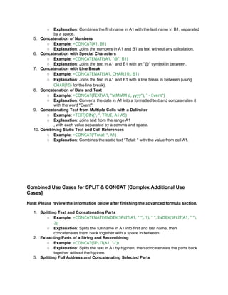 ○ Explanation: Combines the first name in A1 with the last name in B1, separated
by a space.
5. Concatenation of Numbers
○ Example: =CONCAT(A1, B1)
○ Explanation: Joins the numbers in A1 and B1 as text without any calculation.
6. Concatenation with Special Characters
○ Example: =CONCATENATE(A1, "@", B1)
○ Explanation: Joins the text in A1 and B1 with an "@" symbol in between.
7. Concatenation with Line Break
○ Example: =CONCATENATE(A1, CHAR(10), B1)
○ Explanation: Joins the text in A1 and B1 with a line break in between (using
CHAR(10) for the line break).
8. Concatenation of Date and Text
○ Example: =CONCAT(TEXT(A1, "MMMM d, yyyy"), " - Event")
○ Explanation: Converts the date in A1 into a formatted text and concatenates it
with the word "Event".
9. Concatenating Text from Multiple Cells with a Delimiter
○ Example: =TEXTJOIN(", ", TRUE, A1:A5)
○ Explanation: Joins text from the range A1
, with each value separated by a comma and space.
10. Combining Static Text and Cell References
○ Example: =CONCAT("Total: ", A1)
○ Explanation: Combines the static text "Total: " with the value from cell A1.
Combined Use Cases for SPLIT & CONCAT [Complex Additional Use
Cases]
Note: Please review the information below after finishing the advanced formula section.
1. Splitting Text and Concatenating Parts
○ Example: =CONCATENATE(INDEX(SPLIT(A1, " "), 1), " ", INDEX(SPLIT(A1, " "),
2))
○ Explanation: Splits the full name in A1 into first and last name, then
concatenates them back together with a space in between.
2. Extracting Parts of a String and Recombining
○ Example: =CONCAT(SPLIT(A1, "-"))
○ Explanation: Splits the text in A1 by hyphen, then concatenates the parts back
together without the hyphen.
3. Splitting Full Address and Concatenating Selected Parts
 