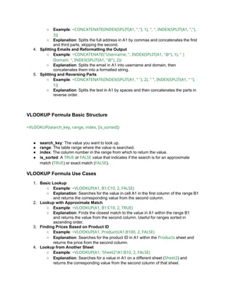 ○ Example: =CONCATENATE(INDEX(SPLIT(A1, ","), 1), ", ", INDEX(SPLIT(A1, ","),
3))
○ Explanation: Splits the full address in A1 by commas and concatenates the first
and third parts, skipping the second.
4. Splitting Emails and Reformatting the Output
○ Example: =CONCATENATE("Username: ", INDEX(SPLIT(A1, "@"), 1), " |
Domain: ", INDEX(SPLIT(A1, "@"), 2))
○ Explanation: Splits the email in A1 into username and domain, then
concatenates them into a formatted string.
5. Splitting and Reversing Parts
○ Example: =CONCATENATE(INDEX(SPLIT(A1, " "), 2), " ", INDEX(SPLIT(A1, " "),
1))
○ Explanation: Splits the text in A1 by spaces and then concatenates the parts in
reverse order.
VLOOKUP Formula Basic Structure
=VLOOKUP(search_key, range, index, [is_sorted])
● search_key: The value you want to look up.
● range: The table range where the value is searched.
● index: The column number in the range from which to return the value.
● is_sorted: A TRUE or FALSE value that indicates if the search is for an approximate
match (TRUE) or exact match (FALSE).
VLOOKUP Formula Use Cases
1. Basic Lookup
○ Example: =VLOOKUP(A1, B1:C10, 2, FALSE)
○ Explanation: Searches for the value in cell A1 in the first column of the range B1
and returns the corresponding value from the second column.
2. Lookup with Approximate Match
○ Example: =VLOOKUP(A1, B1:C10, 2, TRUE)
○ Explanation: Finds the closest match to the value in A1 within the range B1
and returns the value from the second column. Useful for ranges sorted in
ascending order.
3. Finding Prices Based on Product ID
○ Example: =VLOOKUP(A1, Products!A1:B100, 2, FALSE)
○ Explanation: Searches for the product ID in A1 within the Products sheet and
returns the price from the second column.
4. Lookup from Another Sheet
○ Example: =VLOOKUP(A1, 'Sheet2'!A1:B10, 2, FALSE)
○ Explanation: Searches for a value in A1 on a different sheet (Sheet2) and
returns the corresponding value from the second column of that sheet.
 
