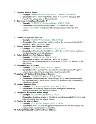 5. Handling Missing Values
○ Example: =IFERROR(VLOOKUP(A1, B1:C10, 2, FALSE), "Not Found")
○ Explanation: Uses IFERROR to handle errors in VLOOKUP, displaying "Not
Found" if the lookup value in A1 doesn't exist.
6. Searching for Employee Names by ID
○ Example: =VLOOKUP(A1, EmployeeData!A1:D100, 3, FALSE)
○ Explanation: Searches for the employee ID in A1 within the range
EmployeeData!A1:D100 and returns the employee's name from the third
column.
7. Grade Lookup Based on Score
○ Example: =VLOOKUP(A1, Grades!A1:B10, 2, TRUE)
○ Explanation: Uses approximate match to look up the corresponding grade for a
score in A1 within the Grades sheet.
8. Finding Inventory Stock Based on SKU
○ Example: =VLOOKUP(A1, Inventory!A1:C100, 3, FALSE)
○ Explanation: Searches for the SKU in A1 within the Inventory sheet and returns
the stock quantity from the third column.
9. Return Data from a Non-Adjacent Column
○ Example: =VLOOKUP(A1, B1:D10, 3, FALSE)
○ Explanation: Looks for the value in A1 within the range B1
and returns the value from the third column, even though it's not adjacent to the
first column.
10. Using Wildcards in Lookup
○ Example: =VLOOKUP("App*", A1:B10, 2, FALSE)
○ Explanation: Uses a wildcard (*) to search for values that begin with "App" in
column A and returns the corresponding value from column B.
11. Lookup with Multiple Criteria (Helper Column)
○ Example: =VLOOKUP(A1 & B1, C1:D10, 2, FALSE)
○ Explanation: Concatenates two values (A1 and B1) to create a unique search
key, then searches for it in a helper column (C1) and returns the corresponding
value from column D.
12. Lookup Based on Date
○ Example: =VLOOKUP(DATE(2024,1,1), A1:B10, 2, FALSE)
○ Explanation: Searches for a specific date in a range and returns the
corresponding value from the second column.
13. Using VLOOKUP with a Named Range
○ Example: =VLOOKUP(A1, SalesData, 2, FALSE)
○ Explanation: Looks up a value in A1 within a named range called SalesData and
returns the value from the second column.
14. Finding the Nearest Match
○ Example: =VLOOKUP(A1, Prices!A1:B100, 2, TRUE)
○ Explanation: Uses TRUE for an approximate match to find the closest price for a
product when exact prices aren’t available.
15. Pulling in Product Descriptions from a Database
 
