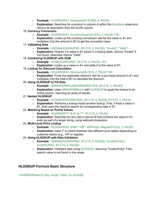 ○ Example: =VLOOKUP(A1, Database!A1:E1000, 4, FALSE)
○ Explanation: Searches for a product in column A within the Database sheet and
returns its description from the fourth column.
16. Currency Conversion
○ Example: =VLOOKUP(A1, CurrencyRates!A1:B10, 2, FALSE) * B1
○ Explanation: Looks up the currency conversion rate for the value in A1 and
multiplies it by the amount in B1 to get the converted value.
17. Validating Data
○ Example: =IF(ISNA(VLOOKUP(A1, B1:C10, 2, FALSE)), "Invalid", "Valid")
○ Explanation: Checks if a value in A1 exists in a lookup table; returns "Invalid" if
not found, otherwise returns "Valid".
18. Combining VLOOKUP with SUM
○ Example: =SUM(VLOOKUP(A1, B1:C10, 2, FALSE), D1)
○ Explanation: Looks up a value in A1 and adds it to the value in D1.
19. Lookup for Discount Calculation
○ Example: =VLOOKUP(A1, Discounts!A1:B10, 2, TRUE) * B1
○ Explanation: Finds the applicable discount rate for a purchase amount in A1 and
multiplies it by the total in B1 to calculate the discount.
20. Using VLOOKUP to Fill Data
○ Example: =ARRAYFORMULA(VLOOKUP(A1:A10, B1:C10, 2, FALSE))
○ Explanation: Uses ARRAYFORMULA with VLOOKUP to apply the lookup to an
entire column, returning an array of results.
21. Nested VLOOKUP
○ Example: =VLOOKUP(VLOOKUP(A1, B1:C10, 2, FALSE), D1:E10, 2, FALSE)
○ Explanation: Performs a lookup inside another lookup. First, it finds a value in
B1, then uses the result to search for corresponding data in D1.
22. Matching Based on Partial Values
○ Example: =VLOOKUP("*" & A1 & "*", B1:C10, 2, FALSE)
○ Explanation: Searches for any cell in column B that contains the value in A1,
even as part of a larger string, using wildcard characters.
23. Multi-Level Price Lookup
○ Example: =VLOOKUP(A1, IF(B1="VIP", VIPPrices, RegularPrices), 2, FALSE)
○ Explanation: Uses IF to switch between two different price tables depending on
customer status (e.g., VIP or regular).
24. Using VLOOKUP with Data Validation
○ Example: =IF(ISNA(VLOOKUP(A1, B1:C10, 2, FALSE)), "Invalid Entry",
VLOOKUP(A1, B1:C10, 2, FALSE))
○ Explanation: Validates data using VLOOKUP, returning "Invalid Entry" if the
search value is not found in the range.
HLOOKUP Formula Basic Structure
=HLOOKUP(search_key, range, index, [is_sorted])
 