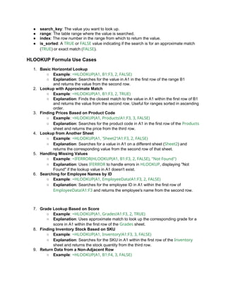● search_key: The value you want to look up.
● range: The table range where the value is searched.
● index: The row number in the range from which to return the value.
● is_sorted: A TRUE or FALSE value indicating if the search is for an approximate match
(TRUE) or exact match (FALSE).
HLOOKUP Formula Use Cases
1. Basic Horizontal Lookup
○ Example: =HLOOKUP(A1, B1:F3, 2, FALSE)
○ Explanation: Searches for the value in A1 in the first row of the range B1
and returns the value from the second row.
2. Lookup with Approximate Match
○ Example: =HLOOKUP(A1, B1:F3, 2, TRUE)
○ Explanation: Finds the closest match to the value in A1 within the first row of B1
and returns the value from the second row. Useful for ranges sorted in ascending
order.
3. Finding Prices Based on Product Code
○ Example: =HLOOKUP(A1, Products!A1:F3, 3, FALSE)
○ Explanation: Searches for the product code in A1 in the first row of the Products
sheet and returns the price from the third row.
4. Lookup from Another Sheet
○ Example: =HLOOKUP(A1, 'Sheet2'!A1:F3, 2, FALSE)
○ Explanation: Searches for a value in A1 on a different sheet (Sheet2) and
returns the corresponding value from the second row of that sheet.
5. Handling Missing Values
○ Example: =IFERROR(HLOOKUP(A1, B1:F3, 2, FALSE), "Not Found")
○ Explanation: Uses IFERROR to handle errors in HLOOKUP, displaying "Not
Found" if the lookup value in A1 doesn't exist.
6. Searching for Employee Names by ID
○ Example: =HLOOKUP(A1, EmployeeData!A1:F3, 2, FALSE)
○ Explanation: Searches for the employee ID in A1 within the first row of
EmployeeData!A1:F3 and returns the employee's name from the second row.
7. Grade Lookup Based on Score
○ Example: =HLOOKUP(A1, Grades!A1:F3, 2, TRUE)
○ Explanation: Uses approximate match to look up the corresponding grade for a
score in A1 within the first row of the Grades sheet.
8. Finding Inventory Stock Based on SKU
○ Example: =HLOOKUP(A1, Inventory!A1:F3, 3, FALSE)
○ Explanation: Searches for the SKU in A1 within the first row of the Inventory
sheet and returns the stock quantity from the third row.
9. Return Data from a Non-Adjacent Row
○ Example: =HLOOKUP(A1, B1:F4, 3, FALSE)
 