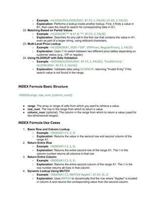 ○ Example: =HLOOKUP(HLOOKUP(A1, B1:F3, 2, FALSE), G1:K3, 2, FALSE)
○ Explanation: Performs a lookup inside another lookup. First, it finds a value in
B1, then uses the result to search for corresponding data in G1.
22. Matching Based on Partial Values
○ Example: =HLOOKUP("*" & A1 & "*", B1:F3, 2, FALSE)
○ Explanation: Searches for any cell in the first row that contains the value in A1,
even as part of a larger string, using wildcard characters.
23. Multi-Level Price Lookup
○ Example: =HLOOKUP(A1, IF(B1="VIP", VIPPrices, RegularPrices), 2, FALSE)
○ Explanation: Uses IF to switch between two different price tables depending on
customer status (e.g., VIP or regular).
24. Using HLOOKUP with Data Validation
○ Example: =IF(ISNA(HLOOKUP(A1, B1:F3, 2, FALSE)), "Invalid Entry",
HLOOKUP(A1, B1:F3, 2, FALSE))
○ Explanation: Validates data using HLOOKUP, returning "Invalid Entry" if the
search value is not found in the range.
INDEX Formula Basic Structure
=INDEX(range, row_num, [column_num])
● range: The array or range of cells from which you want to retrieve a value.
● row_num: The row in the range from which to return a value.
● column_num (optional): The column in the range from which to return a value (used for
two-dimensional ranges).
INDEX Formula Use Cases
1. Basic Row and Column Lookup
○ Example: =INDEX(A1:C3, 2, 2)
○ Explanation: Returns the value in the second row and second column of the
range A1.
2. Return Entire Row
○ Example: =INDEX(A1:C3, 2, 0)
○ Explanation: Returns the entire second row of the range A1. The 0 in the
column number returns all columns in that row.
3. Return Entire Column
○ Example: =INDEX(A1:C3, 0, 2)
○ Explanation: Returns the entire second column of the range A1. The 0 in the
row number returns all rows in that column.
4. Dynamic Lookup Using MATCH
○ Example: =INDEX(A1:C3, MATCH("Apples", A1:A3, 0), 2)
○ Explanation: Uses MATCH to dynamically find the row where "Apples" is located
in column A and returns the corresponding value from the second column.
 