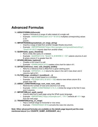 Advanced Formulas
14. ARRAYFORMULA(formula)
○ Applies a formula to a range of cells instead of a single cell.
○ Example: =ARRAYFORMULA(A1:A10 * B1:B10) multiplies corresponding values
in A1
and B1.
15. IMPORTRANGE(spreadsheet_url, range_string)
○ Imports a range of data from another Google Sheets document.
○ Example: =IMPORTRANGE("https://docs.google.com/spreadsheets/d/xyz",
"Sheet1!A1:B10") imports data from another sheet.
16. QUERY(data, query, [headers])
○ Runs a SQL-like query on a dataset.
○ Example: =QUERY(A1:C10, "SELECT A, B WHERE C > 50") selects columns A and
B where column C is greater than 50.
17. SPARKLINE(data, [options])
○ Creates a mini chart in a cell.
○ Example: =SPARKLINE(A1:A10) creates a line chart for data in A1.
18. OFFSET(reference, rows, cols, [height], [width])
○ Returns a reference that is offset from a given starting point.
○ Example: =OFFSET(A1, 3, 2) returns the value in the cell 3 rows down and 2
columns right of A1.
19. FILTER(range, condition1, [condition2, ...])
○ Filters a range of data based on a condition.
○ Example: =FILTER(A1:B10, B1:B10 > 100) returns rows where column B is
greater than 100.
20. ARRAY_CONSTRAIN(range, num_rows, num_cols)
○ Restricts the number of rows and columns in an array.
○ Example: =ARRAY_CONSTRAIN(A1:C10, 5, 2) limits the range to the first 5 rows
and 2 columns.
21. IMPORTXML(url, xpath_query)
○ Imports data from a web page using the XPath query language.
○ Example: =IMPORTXML("https://example.com", "//h1") extracts all <h1> tags
from the web page.
22. TRANSPOSE(array_or_range)
○ Flips a vertical range to horizontal or vice versa.
○ Example: =TRANSPOSE(A1:B10) converts the rows into columns.
Note: Other advanced formulas are available on the details page beyond just the ones
mentioned above! (i.e. COUNTIF, SUMIF, AVERAGEIF, etc.)
 