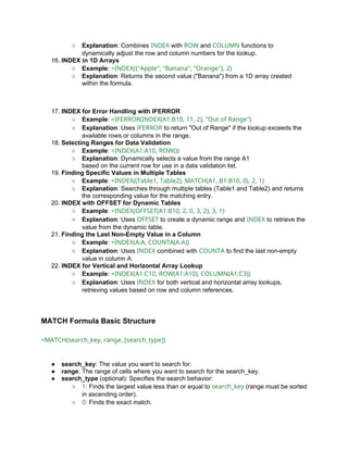 ○ Explanation: Combines INDEX with ROW and COLUMN functions to
dynamically adjust the row and column numbers for the lookup.
16. INDEX in 1D Arrays
○ Example: =INDEX({"Apple", "Banana", "Orange"}, 2)
○ Explanation: Returns the second value ("Banana") from a 1D array created
within the formula.
17. INDEX for Error Handling with IFERROR
○ Example: =IFERROR(INDEX(A1:B10, 11, 2), "Out of Range")
○ Explanation: Uses IFERROR to return "Out of Range" if the lookup exceeds the
available rows or columns in the range.
18. Selecting Ranges for Data Validation
○ Example: =INDEX(A1:A10, ROW())
○ Explanation: Dynamically selects a value from the range A1
based on the current row for use in a data validation list.
19. Finding Specific Values in Multiple Tables
○ Example: =INDEX((Table1, Table2), MATCH(A1, B1:B10, 0), 2, 1)
○ Explanation: Searches through multiple tables (Table1 and Table2) and returns
the corresponding value for the matching entry.
20. INDEX with OFFSET for Dynamic Tables
○ Example: =INDEX(OFFSET(A1:B10, 2, 0, 3, 2), 3, 1)
○ Explanation: Uses OFFSET to create a dynamic range and INDEX to retrieve the
value from the dynamic table.
21. Finding the Last Non-Empty Value in a Column
○ Example: =INDEX(A:A, COUNTA(A:A))
○ Explanation: Uses INDEX combined with COUNTA to find the last non-empty
value in column A.
22. INDEX for Vertical and Horizontal Array Lookup
○ Example: =INDEX(A1:C10, ROW(A1:A10), COLUMN(A1:C3))
○ Explanation: Uses INDEX for both vertical and horizontal array lookups,
retrieving values based on row and column references.
MATCH Formula Basic Structure
=MATCH(search_key, range, [search_type])
● search_key: The value you want to search for.
● range: The range of cells where you want to search for the search_key.
● search_type (optional): Specifies the search behavior:
○ 1: Finds the largest value less than or equal to search_key (range must be sorted
in ascending order).
○ 0: Finds the exact match.
 