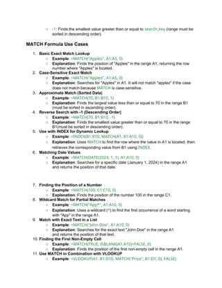 ○ -1: Finds the smallest value greater than or equal to search_key (range must be
sorted in descending order).
MATCH Formula Use Cases
1. Basic Exact Match Lookup
○ Example: =MATCH("Apples", A1:A5, 0)
○ Explanation: Finds the position of "Apples" in the range A1, returning the row
number where "Apples" is located.
2. Case-Sensitive Exact Match
○ Example: =MATCH("Apples", A1:A5, 0)
○ Explanation: Searches for "Apples" in A1. It will not match "apples" if the case
does not match because MATCH is case-sensitive.
3. Approximate Match (Sorted Data)
○ Example: =MATCH(70, B1:B10, 1)
○ Explanation: Finds the largest value less than or equal to 70 in the range B1
(must be sorted in ascending order).
4. Reverse Search with -1 (Descending Order)
○ Example: =MATCH(70, B1:B10, -1)
○ Explanation: Finds the smallest value greater than or equal to 70 in the range
B1(must be sorted in descending order).
5. Use with INDEX for Dynamic Lookup
○ Example: =INDEX(B1:B10, MATCH(A1, A1:A10, 0))
○ Explanation: Uses MATCH to find the row where the value in A1 is located, then
retrieves the corresponding value from B1 using INDEX.
6. Matching Date Values
○ Example: =MATCH(DATE(2024, 1, 1), A1:A10, 0)
○ Explanation: Searches for a specific date (January 1, 2024) in the range A1
and returns the position of that date.
7. Finding the Position of a Number
○ Example: =MATCH(100, C1:C10, 0)
○ Explanation: Finds the position of the number 100 in the range C1.
8. Wildcard Match for Partial Matches
○ Example: =MATCH("App*", A1:A10, 0)
○ Explanation: Uses a wildcard (*) to find the first occurrence of a word starting
with "App" in the range A1.
9. Match with Exact Text in a List
○ Example: =MATCH("John Doe", A1:A10, 0)
○ Explanation: Searches for the exact text "John Doe" in the range A1
and returns the position of that text.
10. Finding the First Non-Empty Cell
○ Example: =MATCH(TRUE, ISBLANK(A1:A10)=FALSE, 0)
○ Explanation: Finds the position of the first non-empty cell in the range A1.
11. Use MATCH in Combination with VLOOKUP
○ Example: =VLOOKUP(A1, B1:D10, MATCH("Price", B1:D1, 0), FALSE)
 