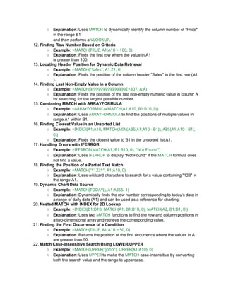 ○ Explanation: Uses MATCH to dynamically identify the column number of "Price"
in the range B1
and then performs a VLOOKUP.
12. Finding Row Number Based on Criteria
○ Example: =MATCH(TRUE, A1:A10 > 100, 0)
○ Explanation: Finds the first row where the value in A1
is greater than 100.
13. Locating Header Position for Dynamic Data Retrieval
○ Example: =MATCH("Sales", A1:Z1, 0)
○ Explanation: Finds the position of the column header "Sales" in the first row (A1
).
14. Finding Last Non-Empty Value in a Column
○ Example: =MATCH(9.99999999999999E+307, A:A)
○ Explanation: Finds the position of the last non-empty numeric value in column A
by searching for the largest possible number.
15. Combining MATCH with ARRAYFORMULA
○ Example: =ARRAYFORMULA(MATCH(A1:A10, B1:B10, 0))
○ Explanation: Uses ARRAYFORMULA to find the positions of multiple values in
range A1 within B1.
16. Finding Closest Value in an Unsorted List
○ Example: =INDEX(A1:A10, MATCH(MIN(ABS(A1:A10 - B1)), ABS(A1:A10 - B1),
0))
○ Explanation: Finds the closest value to B1 in the unsorted list A1.
17. Handling Errors with IFERROR
○ Example: =IFERROR(MATCH(A1, B1:B10, 0), "Not Found")
○ Explanation: Uses IFERROR to display "Not Found" if the MATCH formula does
not find a value.
18. Finding the Position of a Partial Text Match
○ Example: =MATCH("*123*", A1:A10, 0)
○ Explanation: Uses wildcard characters to search for a value containing "123" in
the range A1.
19. Dynamic Chart Data Source
○ Example: =MATCH(TODAY(), A1:A365, 1)
○ Explanation: Dynamically finds the row number corresponding to today’s date in
a range of daily data (A1) and can be used as a reference for charting.
20. Nested MATCH with INDEX for 2D Lookup
○ Example: =INDEX(B1:D10, MATCH(A1, B1:B10, 0), MATCH(A2, B1:D1, 0))
○ Explanation: Uses two MATCH functions to find the row and column positions in
a two-dimensional array and retrieve the corresponding value.
21. Finding the First Occurrence of a Condition
○ Example: =MATCH(TRUE, A1:A10 > 50, 0)
○ Explanation: Returns the position of the first occurrence where the values in A1
are greater than 50.
22. Match Case-Insensitive Search Using LOWER/UPPER
○ Example: =MATCH(UPPER("john"), UPPER(A1:A10), 0)
○ Explanation: Uses UPPER to make the MATCH case-insensitive by converting
both the search value and the range to uppercase.
 