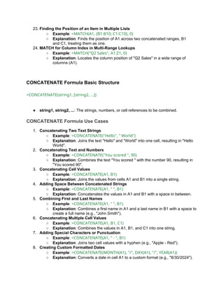 23. Finding the Position of an Item in Multiple Lists
○ Example: =MATCH(A1, {B1:B10; C1:C10}, 0)
○ Explanation: Finds the position of A1 across two concatenated ranges, B1
and C1, treating them as one.
24. MATCH for Column Index in Multi-Range Lookups
○ Example: =MATCH("Q2 Sales", A1:Z1, 0)
○ Explanation: Locates the column position of "Q2 Sales" in a wide range of
columns (A1).
CONCATENATE Formula Basic Structure
=CONCATENATE(string1, [string2, ...])
● string1, string2, ...: The strings, numbers, or cell references to be combined.
CONCATENATE Formula Use Cases
1. Concatenating Two Text Strings
○ Example: =CONCATENATE("Hello", " World")
○ Explanation: Joins the text "Hello" and "World" into one cell, resulting in "Hello
World".
2. Concatenating Text and Numbers
○ Example: =CONCATENATE("You scored ", 90)
○ Explanation: Combines the text "You scored " with the number 90, resulting in
"You scored 90".
3. Concatenating Cell Values
○ Example: =CONCATENATE(A1, B1)
○ Explanation: Joins the values from cells A1 and B1 into a single string.
4. Adding Space Between Concatenated Strings
○ Example: =CONCATENATE(A1, " ", B1)
○ Explanation: Concatenates the values in A1 and B1 with a space in between.
5. Combining First and Last Names
○ Example: =CONCATENATE(A1, " ", B1)
○ Explanation: Combines a first name in A1 and a last name in B1 with a space to
create a full name (e.g., "John Smith").
6. Concatenating Multiple Cell Values
○ Example: =CONCATENATE(A1, B1, C1)
○ Explanation: Combines the values in A1, B1, and C1 into one string.
7. Adding Special Characters or Punctuation
○ Example: =CONCATENATE(A1, " - ", B1)
○ Explanation: Joins two cell values with a hyphen (e.g., "Apple - Red").
8. Creating Custom Formatted Dates
○ Example: =CONCATENATE(MONTH(A1), "/", DAY(A1), "/", YEAR(A1))
○ Explanation: Converts a date in cell A1 to a custom format (e.g., "8/30/2024").
 
