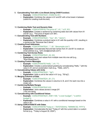 9. Concatenating Text with a Line Break (Using CHAR Function)
○ Example: =CONCATENATE(A1, CHAR(10), B1)
○ Explanation: Combines the values in A1 and B1 with a line break in between
(useful for creating multi-line text).
10. Combining Static Text and Dynamic Data
○ Example: =CONCATENATE("The price of ", A1, " is $", B1)
○ Explanation: Creates a sentence by combining static text with values from A1
and B1 (e.g., "The price of Apple is $1.99").
11. Concatenating Text with Numbers
○ Example: =CONCATENATE(A1, " has ", B1, " items")
○ Explanation: Combines a product name in A1 with the quantity in B1, resulting in
a sentence like "Bananas has 5 items".
12. Creating Email Addresses
○ Example: =CONCATENATE(A1, ".", B1, "@example.com")
○ Explanation: Concatenates first and last names from A1 and B1 to create an
email address (e.g., "john.doe@example.com").
13. Combining Text Across Rows
○ Example: =CONCATENATE(A1, A2, A3)
○ Explanation: Joins text values from multiple rows into one cell (e.g.,
"Row1Row2Row3").
14. Creating Custom Messages
○ Example: =CONCATENATE("Hello, ", A1, "!")
○ Explanation: Creates a personalized greeting by concatenating "Hello, " with the
value in A1 and an exclamation mark (e.g., "Hello, John!").
15. Concatenating Values with Units
○ Example: =CONCATENATE(A1, " kg")
○ Explanation: Adds a unit to the value in A1 (e.g., "50 kg").
16. Merging Columns of Data
○ Example: =CONCATENATE(A1, B1, C1)
○ Explanation: Combines the values in columns A, B, and C for each row into a
single cell.
17. Combining Multiple Ranges
○ Example: =CONCATENATE(A1:A3)
○ Explanation: Joins values across a range (A1
) into one string.
18. Concatenating with Conditional Values
○ Example: =CONCATENATE(A1, IF(B1>100, " is over budget", " is within
budget"))
○ Explanation: Combines a value in A1 with a conditional message based on the
value in B1.
19. Using CONCATENATE with Dates
○ Example: =CONCATENATE("Today is ", TEXT(TODAY(), "MMMM DD, YYYY"))
○ Explanation: Concatenates the text "Today is" with the current date in a custom
format (e.g., "Today is August 30, 2024").
 