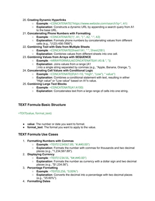20. Creating Dynamic Hyperlinks
○ Example: =CONCATENATE("https://www.website.com/search?q=", A1)
○ Explanation: Constructs a dynamic URL by appending a search query from A1
to the base URL.
21. Concatenating Phone Numbers with Formatting
○ Example: =CONCATENATE("(", A1, ") ", A2, "-", A3)
○ Explanation: Formats phone numbers by concatenating values from different
cells (e.g., "(123) 456-7890").
22. Combining Text with Data from Multiple Sheets
○ Example: =CONCATENATE(Sheet1!A1, " ", Sheet2!B1)
○ Explanation: Combines values from different sheets into one cell.
23. Combining Values from Arrays with SEQUENCE
○ Example: =ARRAYFORMULA(CONCATENATE(A1:A5 & ", "))
○ Explanation: Joins values from a range (A1
) into a single string separated by commas (e.g., "Apple, Banana, Orange, ").
24. Concatenating Cell Values with Conditional Logic
○ Example: =CONCATENATE(IF(A1>10, "High", "Low"), " value")
○ Explanation: Combines a conditional statement with text, resulting in either
"High value" or "Low value" based on A1's value.
25. Combining Large Text Blocks
○ Example: =CONCATENATE(A1:A100)
○ Explanation: Concatenates text from a large range of cells into one string.
TEXT Formula Basic Structure
=TEXT(value, format_text)
● value: The number or date you want to format.
● format_text: The format you want to apply to the value.
TEXT Formula Use Cases
1. Formatting Numbers with Commas
○ Example: =TEXT(1234567.89, "#,##0.00")
○ Explanation: Formats the number with commas for thousands and two decimal
places (e.g., "1,234,567.89").
2. Displaying Currency
○ Example: =TEXT(1234.56, "$#,##0.00")
○ Explanation: Formats the number as currency with a dollar sign and two decimal
places (e.g., "$1,234.56").
3. Percentage Formatting
○ Example: =TEXT(0.256, "0.00%")
○ Explanation: Converts the decimal into a percentage with two decimal places
(e.g., "25.60%").
4. Formatting Dates
 