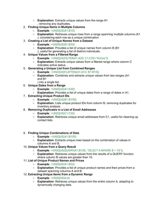 ○ Explanation: Extracts unique values from the range A1
, removing any duplicates.
2. Finding Unique Items in Multiple Columns
○ Example: =UNIQUE(A1:B10)
○ Explanation: Retrieves unique rows from a range spanning multiple columns (A1
), considering each row as a unique combination.
3. Creating a List of Unique Names from a Dataset
○ Example: =UNIQUE(B1:B50)
○ Explanation: Provides a list of unique names from column B (B1
), useful for generating a list of distinct individuals.
4. Unique Values from a Filtered Range
○ Example: =UNIQUE(FILTER(A1:A20, C1:C20="Active"))
○ Explanation: Extracts unique values from a filtered range where column C
indicates active status.
5. Generating a Unique List from Combined Ranges
○ Example: =UNIQUE(FLATTEN(A1:A10, B1:B10))
○ Explanation: Combines and extracts unique values from two ranges (A1
and B1
) into a single list.
6. Unique Dates from a Range
○ Example: =UNIQUE(A1:A30)
○ Explanation: Provides a list of unique dates from a range of dates in A1.
7. Extracting Unique Product IDs
○ Example: =UNIQUE(B1:B100)
○ Explanation: Lists unique product IDs from column B, removing duplicates for
inventory analysis.
8. Removing Duplicates in a List of Email Addresses
○ Example: =UNIQUE(C1:C50)
○ Explanation: Retrieves unique email addresses from C1, useful for cleaning up
contact lists.
9. Finding Unique Combinations of Data
○ Example: =UNIQUE(A1:B100)
○ Explanation: Extracts unique rows based on the combination of values in
columns A and B.
10. Unique Values from a Query Result
○ Example: =UNIQUE(QUERY(A1:B100, "SELECT A WHERE B > 10"))
○ Explanation: Retrieves unique values from the results of a QUERY function
where column B values are greater than 10.
11. List of Unique Product Names and Prices
○ Example: =UNIQUE(A1:B50)
○ Explanation: Provides a list of unique product names and their prices from a
dataset spanning columns A and B.
12. Extracting Unique Items from a Dynamic Range
○ Example: =UNIQUE(A:A)
○ Explanation: Retrieves unique values from the entire column A, adapting to
dynamically changing data.
 
