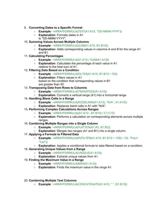 9. Converting Dates to a Specific Format
○ Example: =ARRAYFORMULA(TEXT(A1:A10, "DD-MMM-YYYY"))
○ Explanation: Formats dates in A1
to "DD-MMM-YYYY".
10. Summing Values Across Multiple Columns
○ Example: =ARRAYFORMULA(SUM(A1:A10, B1:B10))
○ Explanation: Adds corresponding values in columns A and B for the range A1
and B1.
11. Calculating Percentages
○ Example: =ARRAYFORMULA(A1:A10 / SUM(A1:A10))
○ Explanation: Calculates the percentage of each value in A1
relative to the total sum of A1.
12. Filtering Data Based on a Condition
○ Example: =ARRAYFORMULA(FILTER(A1:A10, B1:B10 > 50))
○ Explanation: Filters values in A1
based on the condition that corresponding values in B1
are greater than 50.
13. Transposing Data from Rows to Columns
○ Example: =ARRAYFORMULA(TRANSPOSE(A1:A10))
○ Explanation: Converts a vertical range (A1) into a horizontal range.
14. Handling Blank Cells in a Range
○ Example: =ARRAYFORMULA(IF(ISBLANK(A1:A10), "N/A", A1:A10))
○ Explanation: Replaces blank cells in A1 with "N/A".
15. Performing Complex Calculations Across Ranges
○ Example: =ARRAYFORMULA((A1:A10 - B1:B10) / C1:C10)
○ Explanation: Performs a calculation on corresponding elements across multiple
ranges.
16. Combining Multiple Ranges into a Single Column
○ Example: =ARRAYFORMULA(FLATTEN(A1:A5, B1:B5))
○ Explanation: Merges two ranges (A1 and B1) into a single column.
17. Applying a Formula to Filtered Data
○ Example: =ARRAYFORMULA(IF(FILTER(A1:A10, B1:B10 > 100) > 50, "Pass",
"Fail"))
○ Explanation: Applies a conditional formula to data filtered based on a condition.
18. Generating Unique Values from a Range
○ Example: =ARRAYFORMULA(UNIQUE(A1:A10))
○ Explanation: Extracts unique values from A1.
19. Finding the Maximum Value in a Range
○ Example: =ARRAYFORMULA(MAX(A1:A10))
○ Explanation: Finds the maximum value in the range A1.
20. Combining Multiple Text Columns
○ Example: =ARRAYFORMULA(CONCATENATE(A1:A10, " ", B1:B10))
 