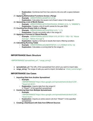 ○ Explanation: Combines text from two columns into one with a space between
them.
21. Applying Mathematical Functions Across a Range
○ Example: =ARRAYFORMULA(SQRT(A1:A10))
○ Explanation: Calculates the square root of each value in the range A1.
22. Generating a List of Month Names
○ Example: =ARRAYFORMULA(TEXT(DATE(2024, ROW(A1:A12), 1), "MMMM"))
○ Explanation: Creates a list of month names for the year 2024.
23. Counting Non-Empty Cells in a Range
○ Example: =ARRAYFORMULA(COUNTIF(A1:A10, "<>"))
○ Explanation: Counts non-empty cells in the range A1.
24. Applying a Formula to Filtered Results
○ Example: =ARRAYFORMULA(IF(FILTER(A1:A10, B1:B10 < 100) > 50, "Above
Average", "Below Average"))
○ Explanation: Applies a formula to results that meet a filtering condition.
25. Calculating Running Totals
○ Example: =ARRAYFORMULA(SUM(OFFSET(A1, 0, 0, ROW(A1:A10), 1)))
○ Explanation: Calculates a running total for the range A1.
IMPORTRANGE Basic Structure
=IMPORTRANGE("spreadsheet_url", "range_string")
● spreadsheet_url: The URL of the spreadsheet from which you want to import data.
● range_string: The range of cells you want to import, formatted as "sheet_name!range".
IMPORTRANGE Use Cases
1. Importing Data from Another Spreadsheet
○ Example:
=IMPORTRANGE("https://docs.google.com/spreadsheets/d/abcd1234",
"Sheet1!A1:B10")
○ Explanation: Imports data from the range A1
in "Sheet1" of the specified spreadsheet.
2. Combining Data from Multiple Spreadsheets
○ Example:
=IMPORTRANGE("https://docs.google.com/spreadsheets/d/abcd1234",
"Sheet1!A:A")
○ Explanation: Imports an entire column (A) from "Sheet1" in the specified
spreadsheet.
3. Creating a Dashboard with Data from Different Sources
 