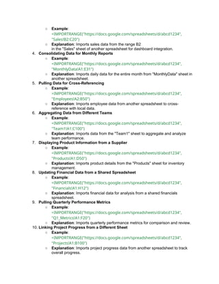 ○ Example:
=IMPORTRANGE("https://docs.google.com/spreadsheets/d/abcd1234",
"Sales!B2:C20")
○ Explanation: Imports sales data from the range B2
in the "Sales" sheet of another spreadsheet for dashboard integration.
4. Consolidating Data for Monthly Reports
○ Example:
=IMPORTRANGE("https://docs.google.com/spreadsheets/d/abcd1234",
"MonthlyData!A1:E31")
○ Explanation: Imports daily data for the entire month from "MonthlyData" sheet in
another spreadsheet.
5. Pulling Data for Cross-Referencing
○ Example:
=IMPORTRANGE("https://docs.google.com/spreadsheets/d/abcd1234",
"Employees!A2:B50")
○ Explanation: Imports employee data from another spreadsheet to cross-
reference with local data.
6. Aggregating Data from Different Teams
○ Example:
=IMPORTRANGE("https://docs.google.com/spreadsheets/d/abcd1234",
"Team1!A1:C100")
○ Explanation: Imports data from the "Team1" sheet to aggregate and analyze
team performance.
7. Displaying Product Information from a Supplier
○ Example:
=IMPORTRANGE("https://docs.google.com/spreadsheets/d/abcd1234",
"Products!A1:D50")
○ Explanation: Imports product details from the "Products" sheet for inventory
management.
8. Updating Financial Data from a Shared Spreadsheet
○ Example:
=IMPORTRANGE("https://docs.google.com/spreadsheets/d/abcd1234",
"Financials!A1:H12")
○ Explanation: Imports financial data for analysis from a shared financials
spreadsheet.
9. Pulling Quarterly Performance Metrics
○ Example:
=IMPORTRANGE("https://docs.google.com/spreadsheets/d/abcd1234",
"Q1_Metrics!A1:F20")
○ Explanation: Imports quarterly performance metrics for comparison and review.
10. Linking Project Progress from a Different Sheet
○ Example:
=IMPORTRANGE("https://docs.google.com/spreadsheets/d/abcd1234",
"Projects!A1:B100")
○ Explanation: Imports project progress data from another spreadsheet to track
overall progress.
 