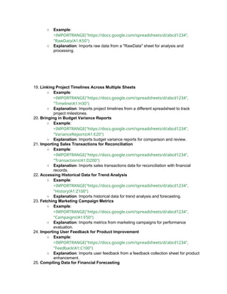 ○ Example:
=IMPORTRANGE("https://docs.google.com/spreadsheets/d/abcd1234",
"RawData!A1:K50")
○ Explanation: Imports raw data from a "RawData" sheet for analysis and
processing.
19. Linking Project Timelines Across Multiple Sheets
○ Example:
=IMPORTRANGE("https://docs.google.com/spreadsheets/d/abcd1234",
"Timeline!A1:H30")
○ Explanation: Imports project timelines from a different spreadsheet to track
project milestones.
20. Bringing in Budget Variance Reports
○ Example:
=IMPORTRANGE("https://docs.google.com/spreadsheets/d/abcd1234",
"VarianceReports!A1:E20")
○ Explanation: Imports budget variance reports for comparison and review.
21. Importing Sales Transactions for Reconciliation
○ Example:
=IMPORTRANGE("https://docs.google.com/spreadsheets/d/abcd1234",
"Transactions!A1:D200")
○ Explanation: Imports sales transactions data for reconciliation with financial
records.
22. Accessing Historical Data for Trend Analysis
○ Example:
=IMPORTRANGE("https://docs.google.com/spreadsheets/d/abcd1234",
"History!A1:Z100")
○ Explanation: Imports historical data for trend analysis and forecasting.
23. Fetching Marketing Campaign Metrics
○ Example:
=IMPORTRANGE("https://docs.google.com/spreadsheets/d/abcd1234",
"Campaigns!A1:F50")
○ Explanation: Imports metrics from marketing campaigns for performance
evaluation.
24. Importing User Feedback for Product Improvement
○ Example:
=IMPORTRANGE("https://docs.google.com/spreadsheets/d/abcd1234",
"Feedback!A1:C100")
○ Explanation: Imports user feedback from a feedback collection sheet for product
enhancement.
25. Compiling Data for Financial Forecasting
 