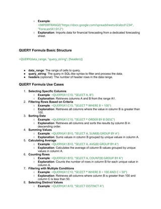 ○ Example:
=IMPORTRANGE("https://docs.google.com/spreadsheets/d/abcd1234",
"Forecast!A1:D12")
○ Explanation: Imports data for financial forecasting from a dedicated forecasting
sheet.
QUERY Formula Basic Structure
=QUERY(data_range, "query_string", [headers])
● data_range: The range of cells to query.
● query_string: The query in SQL-like syntax to filter and process the data.
● headers (optional): The number of header rows in the data range.
QUERY Formula Use Cases
1. Selecting Specific Columns
○ Example: =QUERY(A1:C10, "SELECT A, B")
○ Explanation: Retrieves columns A and B from the range A1.
2. Filtering Rows Based on Criteria
○ Example: =QUERY(A1:C10, "SELECT * WHERE B > 100")
○ Explanation: Retrieves all columns where the value in column B is greater than
100.
3. Sorting Data
○ Example: =QUERY(A1:C10, "SELECT * ORDER BY B DESC")
○ Explanation: Retrieves all columns and sorts the results by column B in
descending order.
4. Summing Values
○ Example: =QUERY(A1:B10, "SELECT A, SUM(B) GROUP BY A")
○ Explanation: Sums values in column B grouped by unique values in column A.
5. Calculating Average
○ Example: =QUERY(A1:B10, "SELECT A, AVG(B) GROUP BY A")
○ Explanation: Calculates the average of column B values grouped by unique
values in column A.
6. Counting Rows
○ Example: =QUERY(A1:B10, "SELECT A, COUNT(B) GROUP BY A")
○ Explanation: Counts the number of rows in column B for each unique value in
column A.
7. Filtering with Multiple Conditions
○ Example: =QUERY(A1:C10, "SELECT * WHERE B > 100 AND C < 50")
○ Explanation: Retrieves all columns where column B is greater than 100 and
column C is less than 50.
8. Selecting Distinct Values
○ Example: =QUERY(A1:A10, "SELECT DISTINCT A")
 