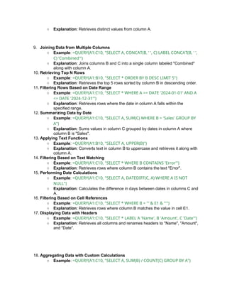 ○ Explanation: Retrieves distinct values from column A.
9. Joining Data from Multiple Columns
○ Example: =QUERY(A1:C10, "SELECT A, CONCAT(B, ' ', C) LABEL CONCAT(B, ' ',
C) 'Combined'")
○ Explanation: Joins columns B and C into a single column labeled "Combined"
along with column A.
10. Retrieving Top N Rows
○ Example: =QUERY(A1:B10, "SELECT * ORDER BY B DESC LIMIT 5")
○ Explanation: Retrieves the top 5 rows sorted by column B in descending order.
11. Filtering Rows Based on Date Range
○ Example: =QUERY(A1:C10, "SELECT * WHERE A >= DATE '2024-01-01' AND A
<= DATE '2024-12-31'")
○ Explanation: Retrieves rows where the date in column A falls within the
specified range.
12. Summarizing Data by Date
○ Example: =QUERY(A1:C10, "SELECT A, SUM(C) WHERE B = 'Sales' GROUP BY
A")
○ Explanation: Sums values in column C grouped by dates in column A where
column B is "Sales".
13. Applying Text Functions
○ Example: =QUERY(A1:B10, "SELECT A, UPPER(B)")
○ Explanation: Converts text in column B to uppercase and retrieves it along with
column A.
14. Filtering Based on Text Matching
○ Example: =QUERY(A1:C10, "SELECT * WHERE B CONTAINS 'Error'")
○ Explanation: Retrieves rows where column B contains the text "Error".
15. Performing Date Calculations
○ Example: =QUERY(A1:C10, "SELECT A, DATEDIFF(C, A) WHERE A IS NOT
NULL")
○ Explanation: Calculates the difference in days between dates in columns C and
A.
16. Filtering Based on Cell References
○ Example: =QUERY(A1:C10, "SELECT * WHERE B = '" & E1 & "'")
○ Explanation: Retrieves rows where column B matches the value in cell E1.
17. Displaying Data with Headers
○ Example: =QUERY(A1:C10, "SELECT * LABEL A 'Name', B 'Amount', C 'Date'")
○ Explanation: Retrieves all columns and renames headers to "Name", "Amount",
and "Date".
18. Aggregating Data with Custom Calculations
○ Example: =QUERY(A1:C10, "SELECT A, SUM(B) / COUNT(C) GROUP BY A")
 