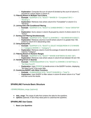 ○ Explanation: Computes the sum of column B divided by the count of column C,
grouped by unique values in column A.
19. Filtering Based on Multiple Text Criteria
○ Example: =QUERY(A1:C10, "SELECT * WHERE B = 'Completed' OR C =
'Pending'")
○ Explanation: Retrieves rows where column B is "Completed" or column C is
"Pending".
20. Joining Data with Conditional Filtering
○ Example: =QUERY(A1:C10, "SELECT A, SUM(B) WHERE C = 'Active' GROUP BY
A")
○ Explanation: Sums values in column B grouped by column A where column C is
"Active".
21. Sorting and Filtering Simultaneously
○ Example: =QUERY(A1:D10, "SELECT A, B WHERE C > 100 ORDER BY B DESC")
○ Explanation: Retrieves columns A and B where column C is greater than 100,
sorted by column B in descending order.
22. Using Subqueries
○ Example: =QUERY(A1:C10, "SELECT A, (SELECT AVG(B) FROM A1:C10 WHERE
C = 'Category') WHERE C = 'Category'")
○ Explanation: Retrieves column A and the average of column B where column C
matches "Category".
23. Filtering Based on Numeric Ranges
○ Example: =QUERY(A1:C10, "SELECT * WHERE B BETWEEN 50 AND 100")
○ Explanation: Retrieves rows where values in column B are between 50 and 100.
24. Handling Errors in Queries
○ Example: =IFERROR(QUERY(A1:C10, "SELECT A, B WHERE C IS NOT NULL"),
"No Data Found")
○ Explanation: Uses IFERROR to handle errors in the QUERY function, displaying
"No Data Found" if the query fails.
25. Combining QUERY with Other Functions
○ Example: =SUM(QUERY(A1:B10, "SELECT B WHERE A = 'Total'"))
○ Explanation: Uses QUERY to filter values in column B where column A is "Total"
and then sums the results.
SPARKLINE Formula Basic Structure
=SPARKLINE(data_range, [options])
● data_range: The range of cells that contains the data for the sparkline.
● options (optional): A set of key-value pairs to customize the sparkline.
SPARKLINE Use Cases
1. Basic Line Sparkline
 