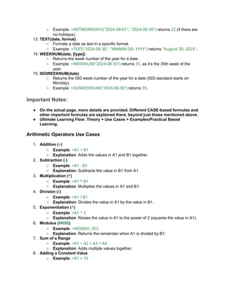 ○ Example: =NETWORKDAYS("2024-08-01", "2024-08-30") returns 22 (if there are
no holidays).
13. TEXT(date, format)
○ Formats a date as text in a specific format.
○ Example: =TEXT("2024-08-30", "MMMM DD, YYYY") returns "August 30, 2024".
14. WEEKNUM(date, [type])
○ Returns the week number of the year for a date.
○ Example: =WEEKNUM("2024-08-30") returns 35, as it’s the 35th week of the
year.
15. ISOWEEKNUM(date)
○ Returns the ISO week number of the year for a date (ISO standard starts on
Monday).
○ Example: =ISOWEEKNUM("2024-08-30") returns 35.
Important Notes:
● On the actual page, more details are provided. Different CASE-based formulas and
other important formulas are explained there, beyond just those mentioned above.
● Ultimate Learning Flow: Theory + Use Cases + Examples/Practical Based
Learning.
Arithmetic Operators Use Cases
1. Addition (+)
○ Example: =A1 + B1
○ Explanation: Adds the values in A1 and B1 together.
2. Subtraction (-)
○ Example: =A1 - B1
○ Explanation: Subtracts the value in B1 from A1.
3. Multiplication (*)
○ Example: =A1 * B1
○ Explanation: Multiplies the values in A1 and B1.
4. Division (/)
○ Example: =A1 / B1
○ Explanation: Divides the value in A1 by the value in B1.
5. Exponentiation (^)
○ Example: =A1 ^ 2
○ Explanation: Raises the value in A1 to the power of 2 (squares the value in A1).
6. Modulus (MOD)
○ Example: =MOD(A1, B1)
○ Explanation: Returns the remainder when A1 is divided by B1.
7. Sum of a Range
○ Example: =A1 + A2 + A3 + A4
○ Explanation: Adds multiple values together.
8. Adding a Constant Value
○ Example: =A1 + 10
 