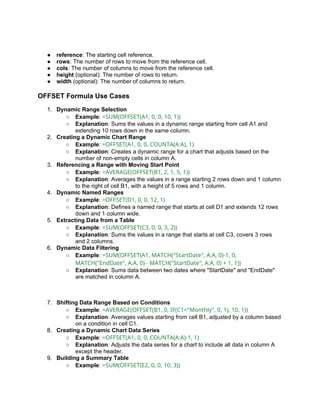 ● reference: The starting cell reference.
● rows: The number of rows to move from the reference cell.
● cols: The number of columns to move from the reference cell.
● height (optional): The number of rows to return.
● width (optional): The number of columns to return.
OFFSET Formula Use Cases
1. Dynamic Range Selection
○ Example: =SUM(OFFSET(A1, 0, 0, 10, 1))
○ Explanation: Sums the values in a dynamic range starting from cell A1 and
extending 10 rows down in the same column.
2. Creating a Dynamic Chart Range
○ Example: =OFFSET(A1, 0, 0, COUNTA(A:A), 1)
○ Explanation: Creates a dynamic range for a chart that adjusts based on the
number of non-empty cells in column A.
3. Referencing a Range with Moving Start Point
○ Example: =AVERAGE(OFFSET(B1, 2, 1, 5, 1))
○ Explanation: Averages the values in a range starting 2 rows down and 1 column
to the right of cell B1, with a height of 5 rows and 1 column.
4. Dynamic Named Ranges
○ Example: =OFFSET(D1, 0, 0, 12, 1)
○ Explanation: Defines a named range that starts at cell D1 and extends 12 rows
down and 1 column wide.
5. Extracting Data from a Table
○ Example: =SUM(OFFSET(C3, 0, 0, 3, 2))
○ Explanation: Sums the values in a range that starts at cell C3, covers 3 rows
and 2 columns.
6. Dynamic Data Filtering
○ Example: =SUM(OFFSET(A1, MATCH("StartDate", A:A, 0)-1, 0,
MATCH("EndDate", A:A, 0) - MATCH("StartDate", A:A, 0) + 1, 1))
○ Explanation: Sums data between two dates where "StartDate" and "EndDate"
are matched in column A.
7. Shifting Data Range Based on Conditions
○ Example: =AVERAGE(OFFSET(B1, 0, IF(C1="Monthly", 0, 1), 10, 1))
○ Explanation: Averages values starting from cell B1, adjusted by a column based
on a condition in cell C1.
8. Creating a Dynamic Chart Data Series
○ Example: =OFFSET(A1, 0, 0, COUNTA(A:A)-1, 1)
○ Explanation: Adjusts the data series for a chart to include all data in column A
except the header.
9. Building a Summary Table
○ Example: =SUM(OFFSET(E2, 0, 0, 10, 3))
 
