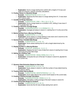 ○ Explanation: Sums a range starting from cell E2 with a height of 10 rows and
width of 3 columns, used for summary calculations.
10. Finding Values in a Dynamic Range
○ Example: =INDEX(OFFSET(A1, 0, 0, 5, 1), 3)
○ Explanation: Retrieves the third value in a range starting from A1, 5 rows down
and 1 column wide.
11. Conditional Range Selection
○ Example: =SUM(OFFSET(A1, IF(B1 > 100, 2, 0), 0, 10, 1))
○ Explanation: Sums a range based on a condition in B1, shifting 2 rows down if
B1 is greater than 100.
12. Creating a Dynamic Average Range
○ Example: =AVERAGE(OFFSET(C1, 0, 0, ROWS(C:C)-1, 1))
○ Explanation: Averages all values in column C, starting from C1 to the end of the
data.
13. Retrieving Data from a Moving Cell Range
○ Example: =SUM(OFFSET(A1, 2, 2, 4, 3))
○ Explanation: Sums values in a range starting 2 rows down and 2 columns to the
right of A1, with a height of 4 rows and 3 columns.
14. Summarizing a Variable Data Range
○ Example: =SUM(OFFSET(A1, 0, 0, B1, 1))
○ Explanation: Sums values starting from A1 with a height determined by the
value in B1.
15. Displaying Data in a Moving Window
○ Example: =OFFSET(A1, ROWS(A:A) - 5, 0, 5, 1)
○ Explanation: Displays the last 5 rows of data from column A starting from 5 rows
above the end of the data range.
16. Setting Up a Rolling Total
○ Example: =SUM(OFFSET(B1, MAX(0, ROW()-10), 0, 10, 1))
○ Explanation: Computes the sum of the last 10 values in column B, adjusted for
the current row.
17. Dynamic Data Extraction Based on User Input
○ Example: =SUM(OFFSET(A1, 0, 0, D1, 1))
○ Explanation: Sums values in column A, with the number of rows determined by
the value in cell D1.
18. Tracking Sales Data by Month
○ Example: =SUM(OFFSET(B2, MONTH(TODAY())-1, 0, 1, 1))
○ Explanation: Sums sales data for the current month based on the current date.
19. Creating a Rolling Average Calculation
○ Example: =AVERAGE(OFFSET(B1, ROW()-5, 0, 5, 1))
○ Explanation: Calculates a rolling average of the last 5 values in column B.
20. Customizing Data Range for Analysis
○ Example: =SUM(OFFSET(A1, 0, 0, 20, 1))
○ Explanation: Sums the first 20 rows of data starting from cell A1.
 